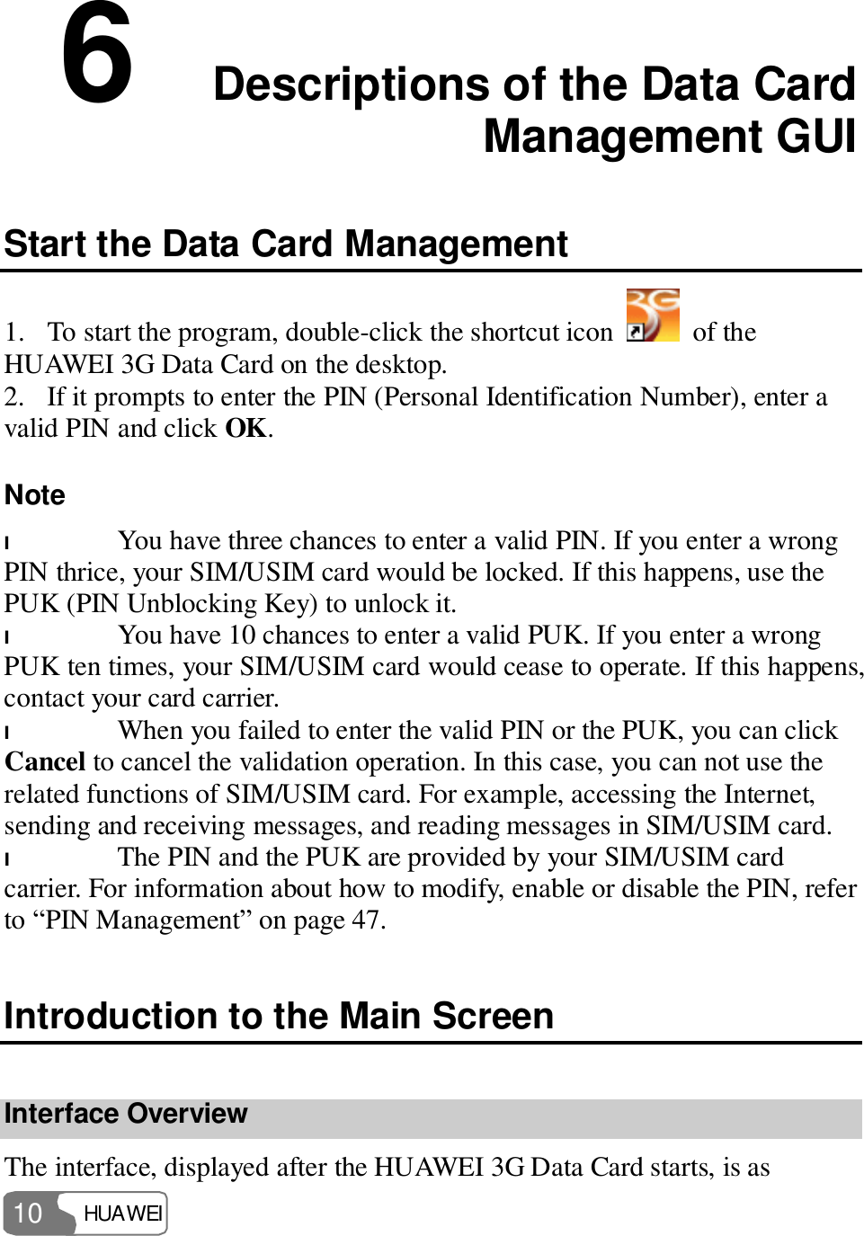  HUAWEI  10 6  Descriptions of the Data Card Management GUI Start the Data Card Management 1. To start the program, double-click the shortcut icon   of the HUAWEI 3G Data Card on the desktop. 2. If it prompts to enter the PIN (Personal Identification Number), enter a valid PIN and click OK. Note  l You have three chances to enter a valid PIN. If you enter a wrong PIN thrice, your SIM/USIM card would be locked. If this happens, use the PUK (PIN Unblocking Key) to unlock it. l You have 10 chances to enter a valid PUK. If you enter a wrong PUK ten times, your SIM/USIM card would cease to operate. If this happens, contact your card carrier. l When you failed to enter the valid PIN or the PUK, you can click Cancel to cancel the validation operation. In this case, you can not use the related functions of SIM/USIM card. For example, accessing the Internet, sending and receiving messages, and reading messages in SIM/USIM card. l The PIN and the PUK are provided by your SIM/USIM card carrier. For information about how to modify, enable or disable the PIN, refer to “PIN Management” on page 47. Introduction to the Main Screen Interface Overview The interface, displayed after the HUAWEI 3G Data Card starts, is as 