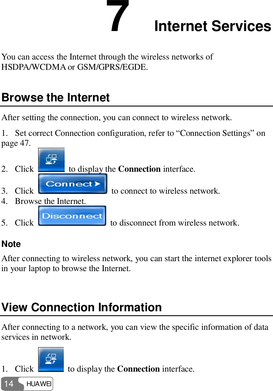  HUAWEI  14 7  Internet Services You can access the Internet through the wireless networks of HSDPA/WCDMA or GSM/GPRS/EGDE. Browse the Internet After setting the connection, you can connect to wireless network. 1. Set correct Connection configuration, refer to “Connection Settings” on page 47. 2. Click    to display the Connection interface. 3. Click   to connect to wireless network. 4. Browse the Internet. 5. Click   to disconnect from wireless network. Note  After connecting to wireless network, you can start the internet explorer tools in your laptop to browse the Internet.  View Connection Information After connecting to a network, you can view the specific information of data services in network. 1. Click   to display the Connection interface. 