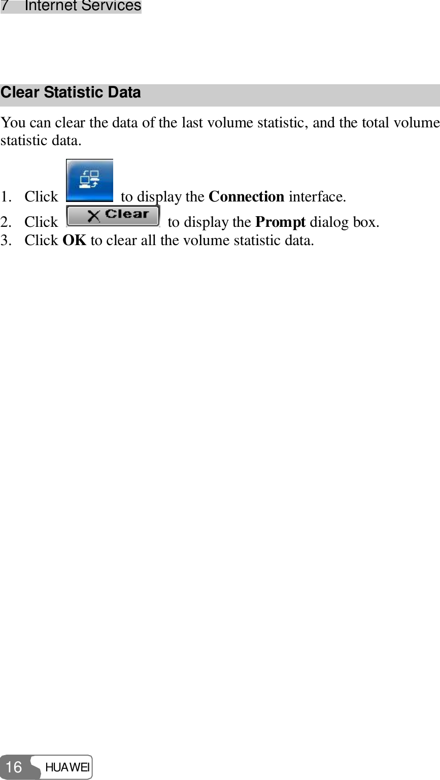 7  Internet Services HUAWEI  16  Clear Statistic Data You can clear the data of the last volume statistic, and the total volume statistic data. 1. Click   to display the Connection interface. 2. Click   to display the Prompt dialog box. 3. Click OK to clear all the volume statistic data.  