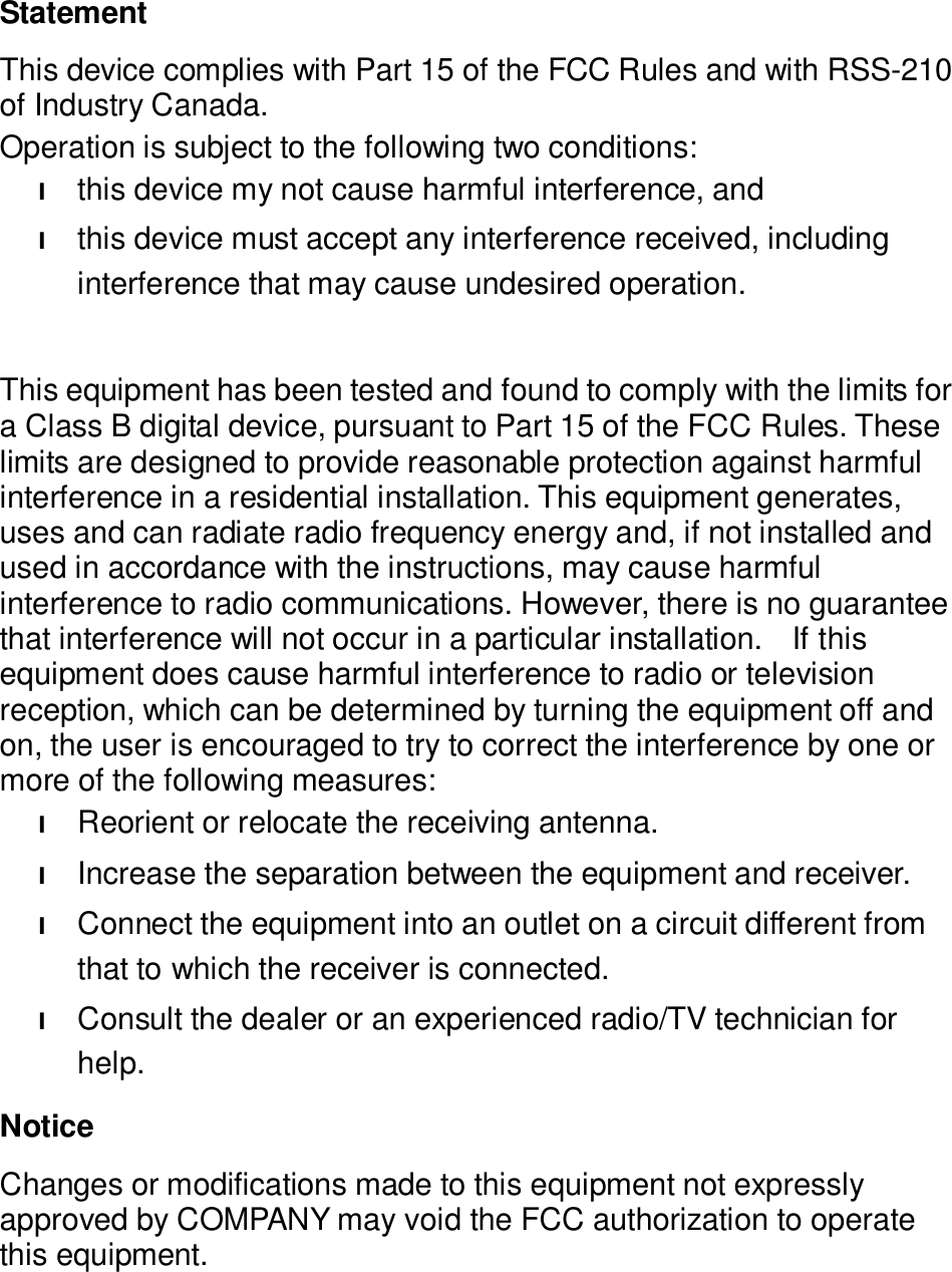   Statement This device complies with Part 15 of the FCC Rules and with RSS-210 of Industry Canada. Operation is subject to the following two conditions: l this device my not cause harmful interference, and l this device must accept any interference received, including interference that may cause undesired operation.  This equipment has been tested and found to comply with the limits for a Class B digital device, pursuant to Part 15 of the FCC Rules. These limits are designed to provide reasonable protection against harmful interference in a residential installation. This equipment generates, uses and can radiate radio frequency energy and, if not installed and used in accordance with the instructions, may cause harmful interference to radio communications. However, there is no guarantee that interference will not occur in a particular installation.  If this equipment does cause harmful interference to radio or television reception, which can be determined by turning the equipment off and on, the user is encouraged to try to correct the interference by one or more of the following measures: l Reorient or relocate the receiving antenna. l Increase the separation between the equipment and receiver. l Connect the equipment into an outlet on a circuit different from that to which the receiver is connected. l Consult the dealer or an experienced radio/TV technician for help. Notice Changes or modifications made to this equipment not expressly approved by COMPANY may void the FCC authorization to operate this equipment.   