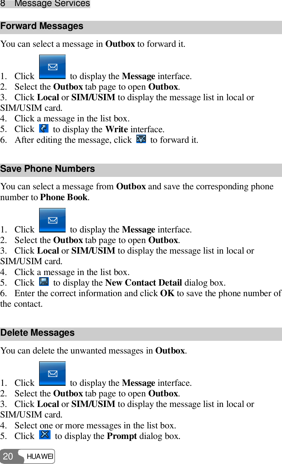 8  Message Services HUAWEI  20 Forward Messages You can select a message in Outbox to forward it. 1. Click   to display the Message interface. 2. Select the Outbox tab page to open Outbox. 3. Click Local or SIM/USIM to display the message list in local or SIM/USIM card. 4. Click a message in the list box. 5. Click   to display the Write interface. 6. After editing the message, click   to forward it. Save Phone Numbers You can select a message from Outbox and save the corresponding phone number to Phone Book. 1. Click   to display the Message interface. 2. Select the Outbox tab page to open Outbox. 3. Click Local or SIM/USIM to display the message list in local or SIM/USIM card. 4. Click a message in the list box. 5. Click   to display the New Contact Detail dialog box. 6. Enter the correct information and click OK to save the phone number of the contact. Delete Messages You can delete the unwanted messages in Outbox. 1. Click   to display the Message interface. 2. Select the Outbox tab page to open Outbox. 3. Click Local or SIM/USIM to display the message list in local or SIM/USIM card. 4. Select one or more messages in the list box. 5. Click   to display the Prompt dialog box. 
