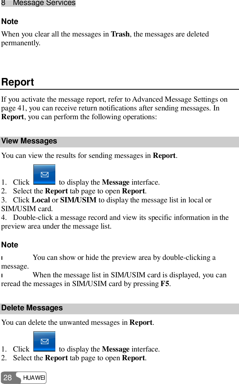 8  Message Services HUAWEI  28 Note  When you clear all the messages in Trash, the messages are deleted permanently.  Report If you activate the message report, refer to Advanced Message Settings on page 41, you can receive return notifications after sending messages. In Report, you can perform the following operations: View Messages You can view the results for sending messages in Report. 1. Click   to display the Message interface. 2. Select the Report tab page to open Report. 3. Click Local or SIM/USIM to display the message list in local or SIM/USIM card. 4. Double-click a message record and view its specific information in the preview area under the message list. Note  l You can show or hide the preview area by double-clicking a message. l When the message list in SIM/USIM card is displayed, you can reread the messages in SIM/USIM card by pressing F5. Delete Messages You can delete the unwanted messages in Report. 1. Click   to display the Message interface. 2. Select the Report tab page to open Report. 