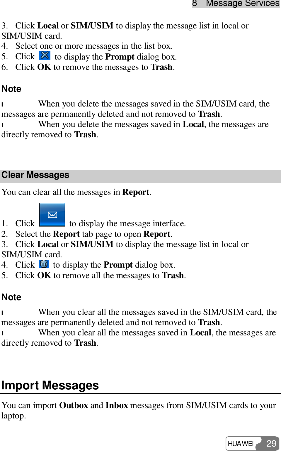 8  Message Services HUAWEI  29 3. Click Local or SIM/USIM to display the message list in local or SIM/USIM card. 4. Select one or more messages in the list box. 5. Click   to display the Prompt dialog box. 6. Click OK to remove the messages to Trash. Note  l When you delete the messages saved in the SIM/USIM card, the messages are permanently deleted and not removed to Trash. l When you delete the messages saved in Local, the messages are directly removed to Trash.  Clear Messages You can clear all the messages in Report. 1. Click   to display the message interface. 2. Select the Report tab page to open Report. 3. Click Local or SIM/USIM to display the message list in local or SIM/USIM card. 4. Click   to display the Prompt dialog box. 5. Click OK to remove all the messages to Trash. Note  l When you clear all the messages saved in the SIM/USIM card, the messages are permanently deleted and not removed to Trash. l When you clear all the messages saved in Local, the messages are directly removed to Trash.  Import Messages You can import Outbox and Inbox messages from SIM/USIM cards to your laptop. 