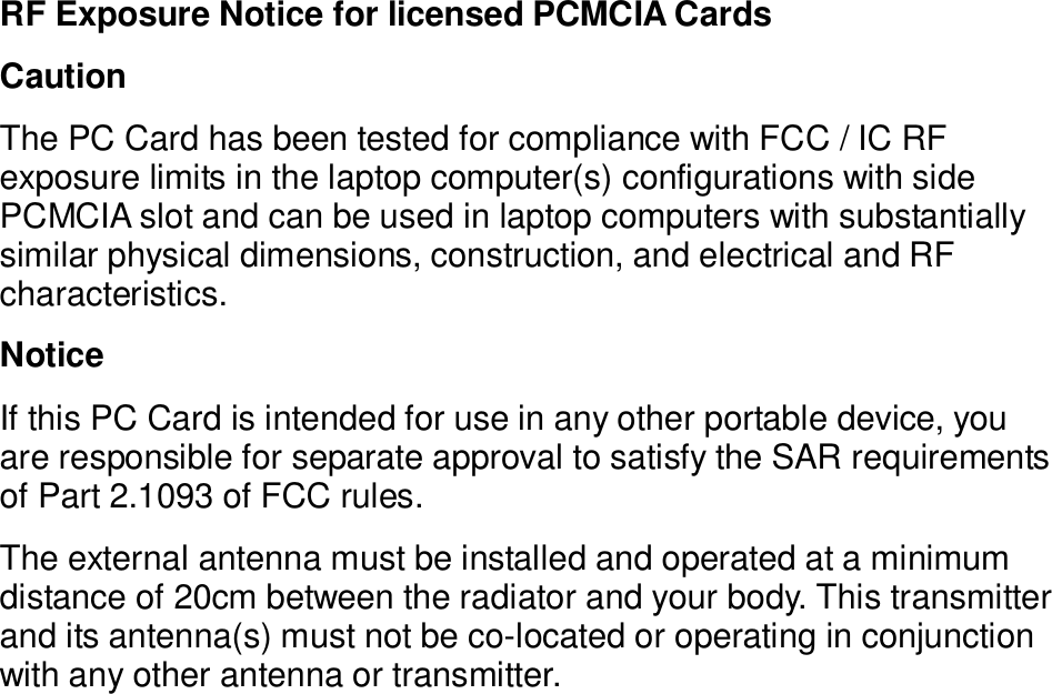 RF Exposure Notice for licensed PCMCIA Cards Caution The PC Card has been tested for compliance with FCC / IC RF exposure limits in the laptop computer(s) configurations with side PCMCIA slot and can be used in laptop computers with substantially similar physical dimensions, construction, and electrical and RF characteristics. Notice If this PC Card is intended for use in any other portable device, you are responsible for separate approval to satisfy the SAR requirements of Part 2.1093 of FCC rules. The external antenna must be installed and operated at a minimum distance of 20cm between the radiator and your body. This transmitter and its antenna(s) must not be co-located or operating in conjunction with any other antenna or transmitter.   