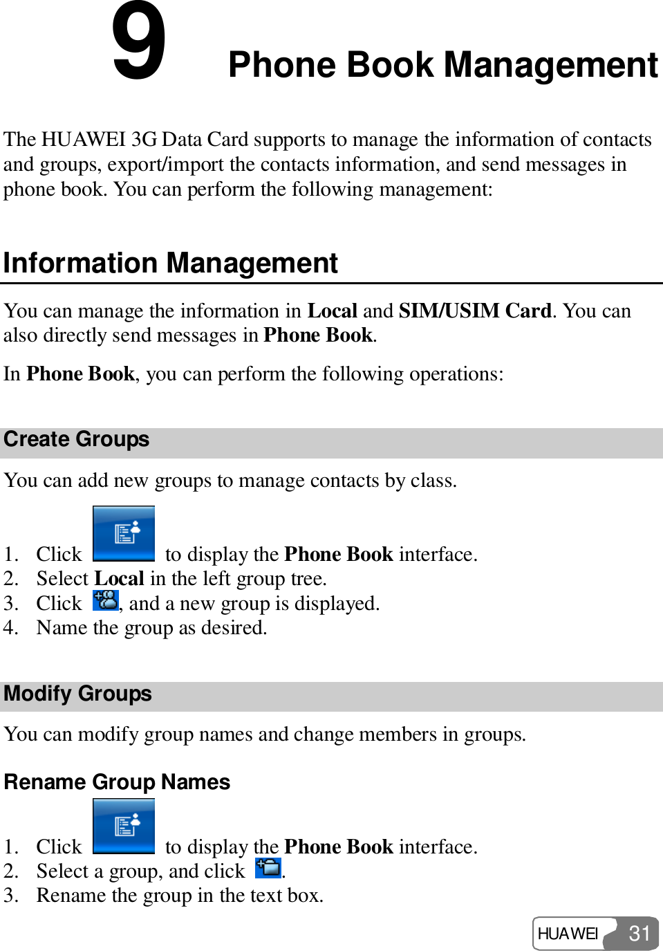  HUAWEI  31 9  Phone Book Management The HUAWEI 3G Data Card supports to manage the information of contacts and groups, export/import the contacts information, and send messages in phone book. You can perform the following management: Information Management You can manage the information in Local and SIM/USIM Card. You can also directly send messages in Phone Book. In Phone Book, you can perform the following operations: Create Groups You can add new groups to manage contacts by class. 1. Click   to display the Phone Book interface. 2. Select Local in the left group tree. 3. Click  , and a new group is displayed. 4. Name the group as desired. Modify Groups You can modify group names and change members in groups. Rename Group Names 1. Click   to display the Phone Book interface. 2. Select a group, and click  . 3. Rename the group in the text box. 