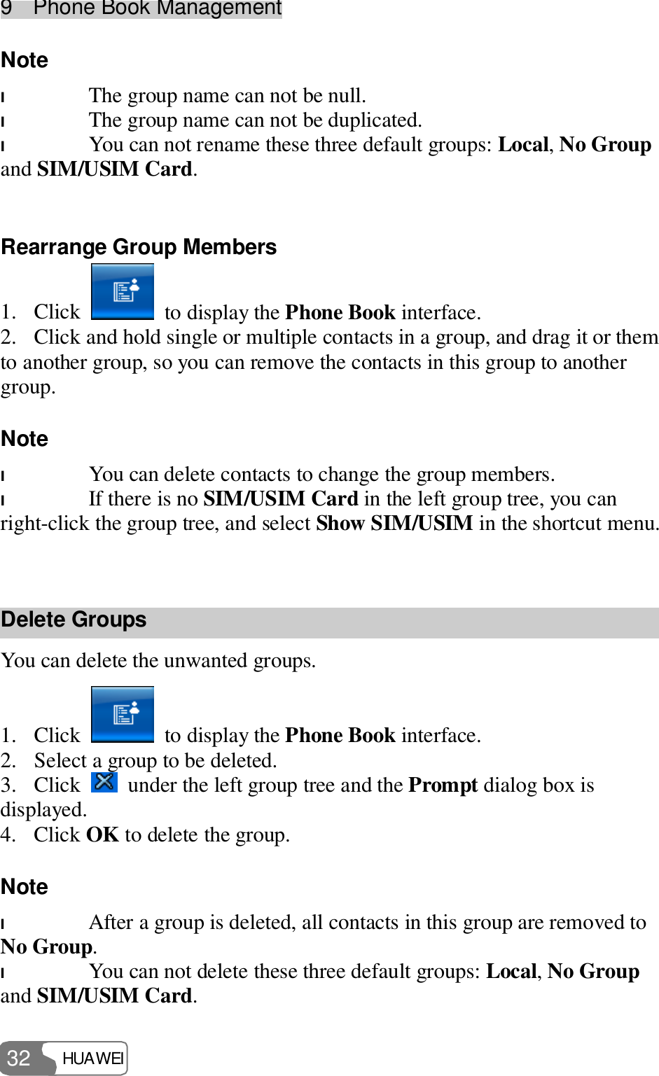 9  Phone Book Management HUAWEI  32 Note  l The group name can not be null. l The group name can not be duplicated. l You can not rename these three default groups: Local, No Group and SIM/USIM Card.  Rearrange Group Members 1. Click   to display the Phone Book interface. 2. Click and hold single or multiple contacts in a group, and drag it or them to another group, so you can remove the contacts in this group to another group. Note  l You can delete contacts to change the group members. l If there is no SIM/USIM Card in the left group tree, you can right-click the group tree, and select Show SIM/USIM in the shortcut menu.  Delete Groups You can delete the unwanted groups. 1. Click   to display the Phone Book interface. 2. Select a group to be deleted. 3. Click   under the left group tree and the Prompt dialog box is displayed. 4. Click OK to delete the group. Note  l After a group is deleted, all contacts in this group are removed to No Group. l You can not delete these three default groups: Local, No Group and SIM/USIM Card. 