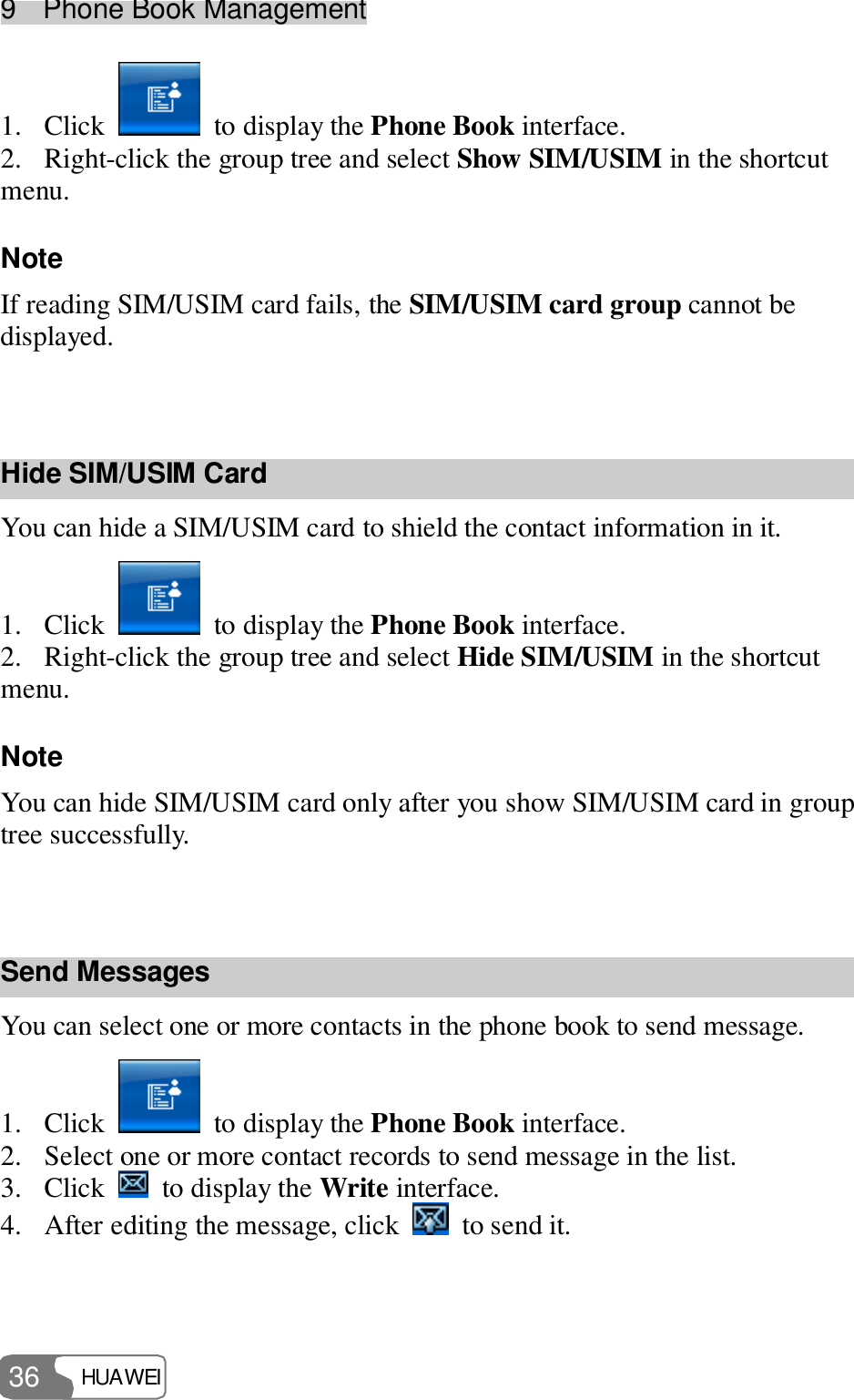 9  Phone Book Management HUAWEI  36 1. Click   to display the Phone Book interface. 2. Right-click the group tree and select Show SIM/USIM in the shortcut menu. Note If reading SIM/USIM card fails, the SIM/USIM card group cannot be displayed.  Hide SIM/USIM Card You can hide a SIM/USIM card to shield the contact information in it. 1. Click   to display the Phone Book interface. 2. Right-click the group tree and select Hide SIM/USIM in the shortcut menu. Note You can hide SIM/USIM card only after you show SIM/USIM card in group tree successfully.  Send Messages You can select one or more contacts in the phone book to send message. 1. Click   to display the Phone Book interface. 2. Select one or more contact records to send message in the list. 3. Click   to display the Write interface. 4. After editing the message, click   to send it. 