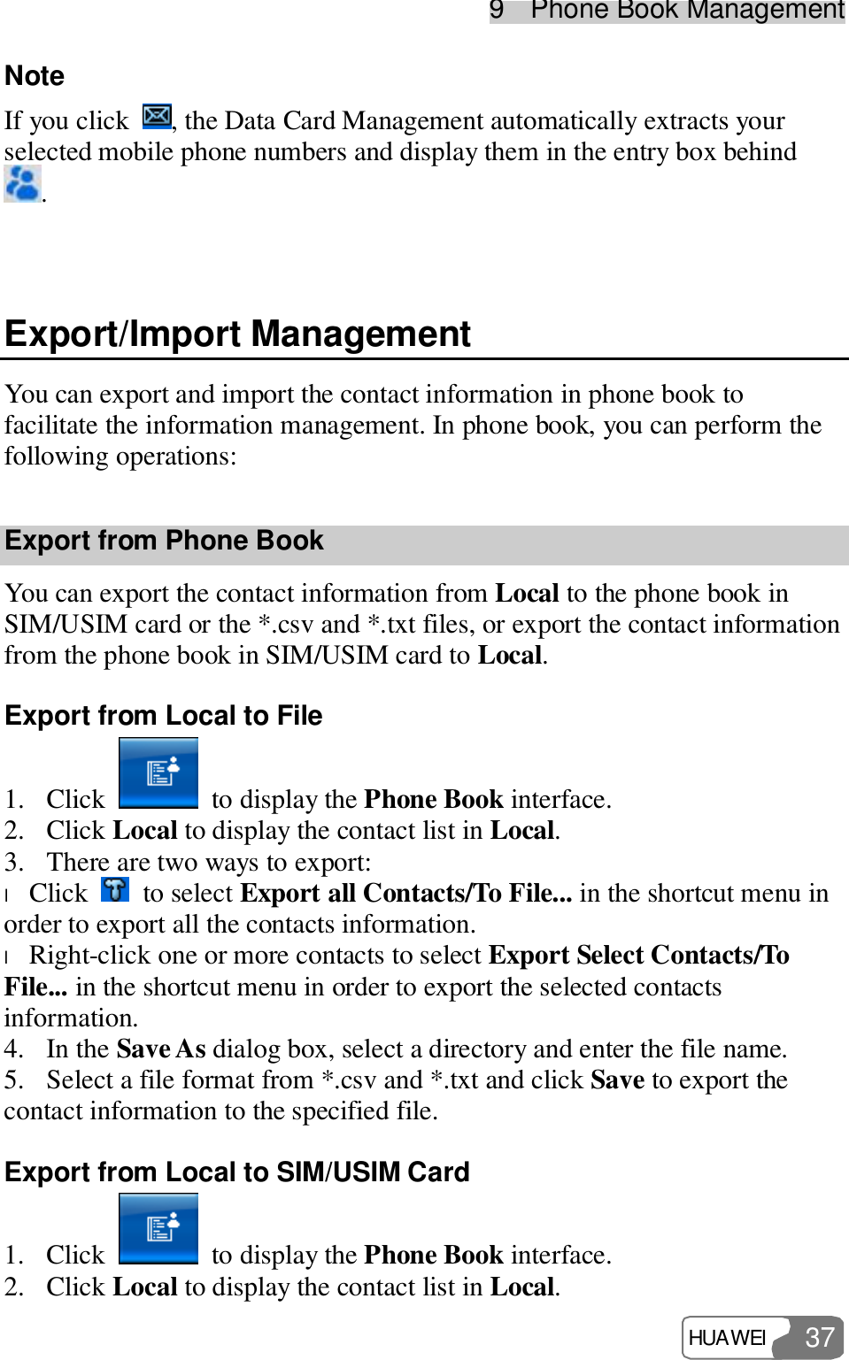 9  Phone Book Management HUAWEI  37 Note If you click  , the Data Card Management automatically extracts your selected mobile phone numbers and display them in the entry box behind .  Export/Import Management You can export and import the contact information in phone book to facilitate the information management. In phone book, you can perform the following operations: Export from Phone Book You can export the contact information from Local to the phone book in SIM/USIM card or the *.csv and *.txt files, or export the contact information from the phone book in SIM/USIM card to Local. Export from Local to File 1. Click   to display the Phone Book interface. 2. Click Local to display the contact list in Local. 3. There are two ways to export: l Click   to select Export all Contacts/To File... in the shortcut menu in order to export all the contacts information. l Right-click one or more contacts to select Export Select Contacts/To File... in the shortcut menu in order to export the selected contacts information. 4. In the Save As dialog box, select a directory and enter the file name. 5. Select a file format from *.csv and *.txt and click Save to export the contact information to the specified file. Export from Local to SIM/USIM Card 1. Click   to display the Phone Book interface. 2. Click Local to display the contact list in Local. 
