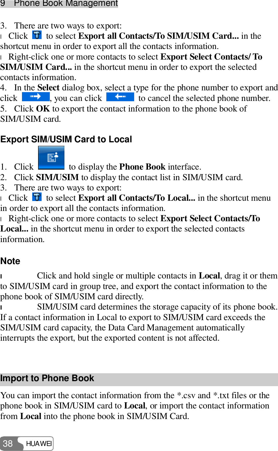 9  Phone Book Management HUAWEI  38 3. There are two ways to export: l Click   to select Export all Contacts/To SIM/USIM Card... in the shortcut menu in order to export all the contacts information. l Right-click one or more contacts to select Export Select Contacts/ To SIM/USIM Card... in the shortcut menu in order to export the selected contacts information. 4. In the Select dialog box, select a type for the phone number to export and click  , you can click   to cancel the selected phone number. 5. Click OK to export the contact information to the phone book of SIM/USIM card. Export SIM/USIM Card to Local 1. Click   to display the Phone Book interface. 2. Click SIM/USIM to display the contact list in SIM/USIM card. 3. There are two ways to export: l Click   to select Export all Contacts/To Local... in the shortcut menu in order to export all the contacts information. l Right-click one or more contacts to select Export Select Contacts/To Local... in the shortcut menu in order to export the selected contacts information. Note  l Click and hold single or multiple contacts in Local, drag it or them to SIM/USIM card in group tree, and export the contact information to the phone book of SIM/USIM card directly. l SIM/USIM card determines the storage capacity of its phone book. If a contact information in Local to export to SIM/USIM card exceeds the SIM/USIM card capacity, the Data Card Management automatically interrupts the export, but the exported content is not affected.  Import to Phone Book You can import the contact information from the *.csv and *.txt files or the phone book in SIM/USIM card to Local, or import the contact information from Local into the phone book in SIM/USIM Card. 