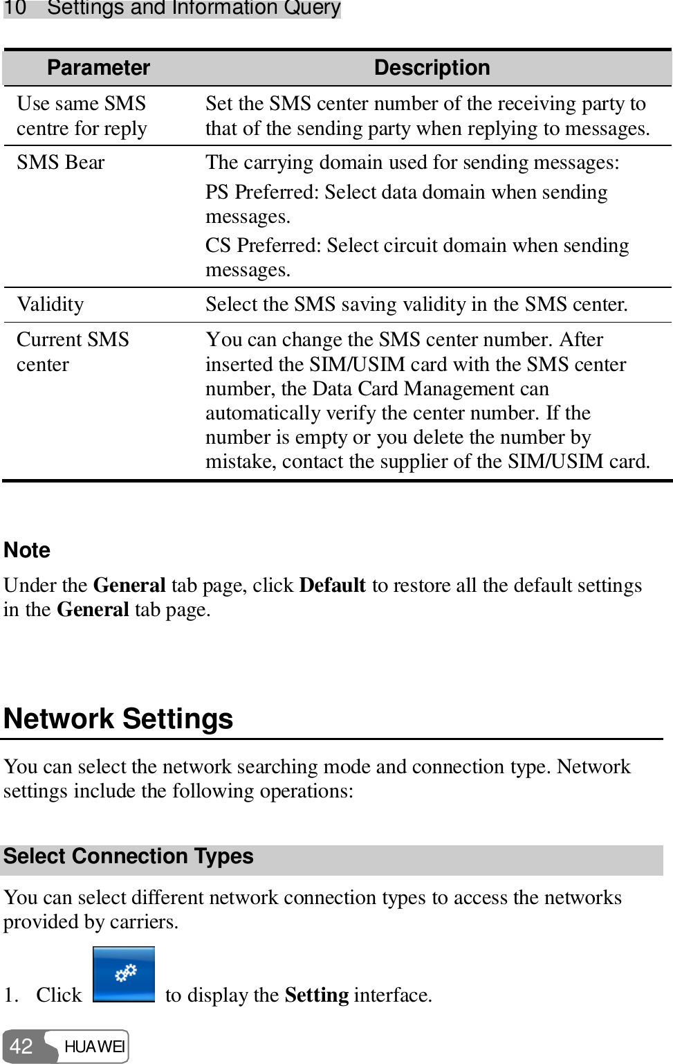 10  Settings and Information Query HUAWEI  42 Parameter  Description Use same SMS centre for reply  Set the SMS center number of the receiving party to that of the sending party when replying to messages. SMS Bear  The carrying domain used for sending messages: PS Preferred: Select data domain when sending messages. CS Preferred: Select circuit domain when sending messages. Validity  Select the SMS saving validity in the SMS center. Current SMS center                                      You can change the SMS center number. After inserted the SIM/USIM card with the SMS center number, the Data Card Management can automatically verify the center number. If the number is empty or you delete the number by mistake, contact the supplier of the SIM/USIM card.  Note Under the General tab page, click Default to restore all the default settings in the General tab page.  Network Settings You can select the network searching mode and connection type. Network settings include the following operations: Select Connection Types You can select different network connection types to access the networks provided by carriers. 1. Click   to display the Setting interface. 