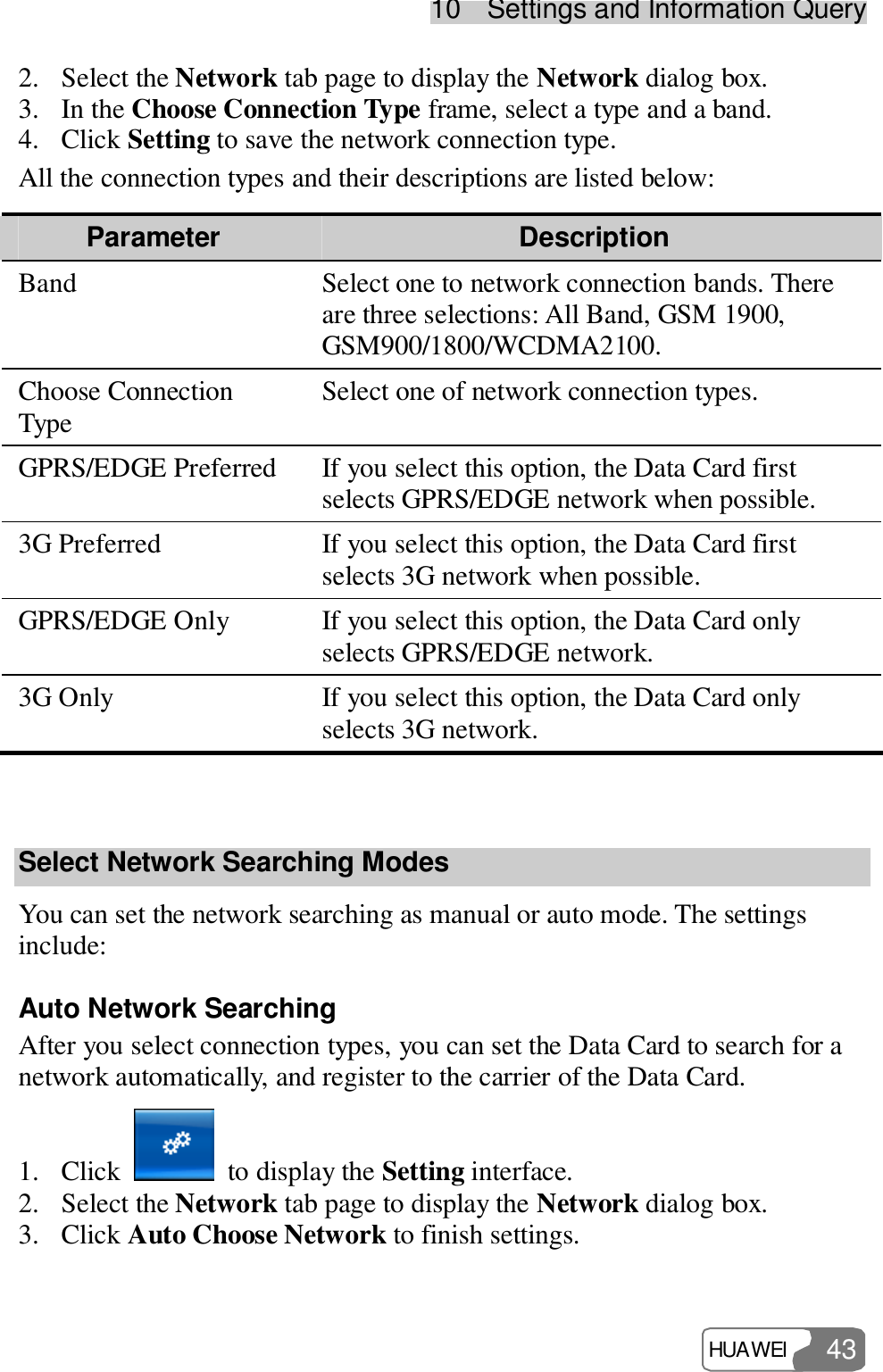 10  Settings and Information Query HUAWEI  43 2. Select the Network tab page to display the Network dialog box. 3. In the Choose Connection Type frame, select a type and a band. 4. Click Setting to save the network connection type. All the connection types and their descriptions are listed below: Parameter  Description Band  Select one to network connection bands. There are three selections: All Band, GSM 1900, GSM900/1800/WCDMA2100. Choose Connection Type  Select one of network connection types. GPRS/EDGE Preferred If you select this option, the Data Card first selects GPRS/EDGE network when possible. 3G Preferred  If you select this option, the Data Card first selects 3G network when possible. GPRS/EDGE Only  If you select this option, the Data Card only selects GPRS/EDGE network. 3G Only  If you select this option, the Data Card only selects 3G network.  Select Network Searching Modes You can set the network searching as manual or auto mode. The settings include: Auto Network Searching After you select connection types, you can set the Data Card to search for a network automatically, and register to the carrier of the Data Card. 1. Click   to display the Setting interface. 2. Select the Network tab page to display the Network dialog box. 3. Click Auto Choose Network to finish settings. 