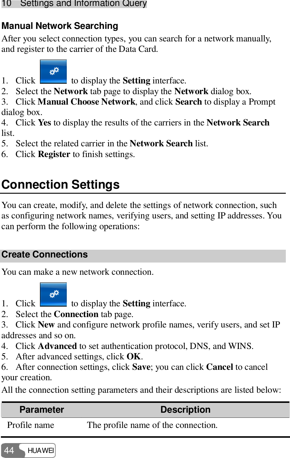 10  Settings and Information Query HUAWEI  44 Manual Network Searching After you select connection types, you can search for a network manually, and register to the carrier of the Data Card. 1. Click   to display the Setting interface. 2. Select the Network tab page to display the Network dialog box. 3. Click Manual Choose Network, and click Search to display a Prompt dialog box. 4. Click Yes to display the results of the carriers in the Network Search list. 5. Select the related carrier in the Network Search list. 6. Click Register to finish settings. Connection Settings You can create, modify, and delete the settings of network connection, such as configuring network names, verifying users, and setting IP addresses. You can perform the following operations: Create Connections You can make a new network connection. 1. Click   to display the Setting interface. 2. Select the Connection tab page. 3. Click New and configure network profile names, verify users, and set IP addresses and so on. 4. Click Advanced to set authentication protocol, DNS, and WINS. 5. After advanced settings, click OK. 6. After connection settings, click Save; you can click Cancel to cancel your creation. All the connection setting parameters and their descriptions are listed below: Parameter   Description Profile name  The profile name of the connection. 
