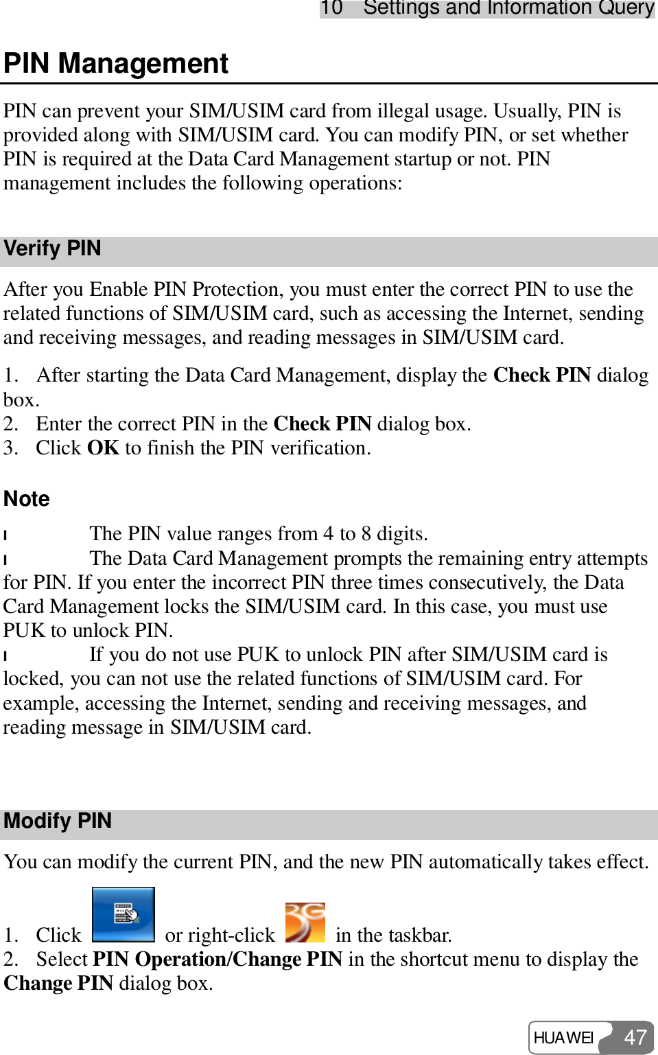 10  Settings and Information Query HUAWEI  47 PIN Management PIN can prevent your SIM/USIM card from illegal usage. Usually, PIN is provided along with SIM/USIM card. You can modify PIN, or set whether PIN is required at the Data Card Management startup or not. PIN management includes the following operations: Verify PIN After you Enable PIN Protection, you must enter the correct PIN to use the related functions of SIM/USIM card, such as accessing the Internet, sending and receiving messages, and reading messages in SIM/USIM card. 1. After starting the Data Card Management, display the Check PIN dialog box. 2. Enter the correct PIN in the Check PIN dialog box. 3. Click OK to finish the PIN verification. Note  l The PIN value ranges from 4 to 8 digits. l The Data Card Management prompts the remaining entry attempts for PIN. If you enter the incorrect PIN three times consecutively, the Data Card Management locks the SIM/USIM card. In this case, you must use PUK to unlock PIN. l If you do not use PUK to unlock PIN after SIM/USIM card is locked, you can not use the related functions of SIM/USIM card. For example, accessing the Internet, sending and receiving messages, and reading message in SIM/USIM card.  Modify PIN You can modify the current PIN, and the new PIN automatically takes effect. 1. Click   or right-click   in the taskbar. 2. Select PIN Operation/Change PIN in the shortcut menu to display the Change PIN dialog box. 