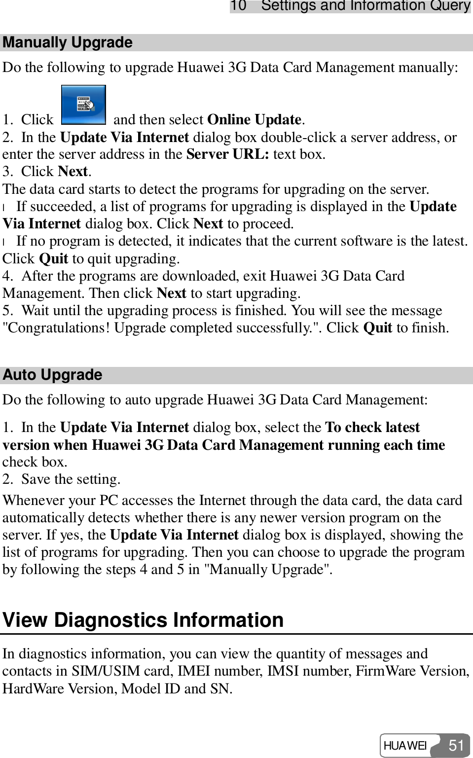 10  Settings and Information Query HUAWEI  51 Manually Upgrade Do the following to upgrade Huawei 3G Data Card Management manually: 1. Click   and then select Online Update. 2. In the Update Via Internet dialog box double-click a server address, or enter the server address in the Server URL: text box. 3. Click Next. The data card starts to detect the programs for upgrading on the server. l If succeeded, a list of programs for upgrading is displayed in the Update Via Internet dialog box. Click Next to proceed. l If no program is detected, it indicates that the current software is the latest. Click Quit to quit upgrading. 4. After the programs are downloaded, exit Huawei 3G Data Card Management. Then click Next to start upgrading. 5. Wait until the upgrading process is finished. You will see the message &quot;Congratulations! Upgrade completed successfully.&quot;. Click Quit to finish. Auto Upgrade Do the following to auto upgrade Huawei 3G Data Card Management: 1. In the Update Via Internet dialog box, select the To check latest version when Huawei 3G Data Card Management running each time check box. 2. Save the setting. Whenever your PC accesses the Internet through the data card, the data card automatically detects whether there is any newer version program on the server. If yes, the Update Via Internet dialog box is displayed, showing the list of programs for upgrading. Then you can choose to upgrade the program by following the steps 4 and 5 in &quot;Manually Upgrade&quot;. View Diagnostics Information In diagnostics information, you can view the quantity of messages and contacts in SIM/USIM card, IMEI number, IMSI number, FirmWare Version, HardWare Version, Model ID and SN. 