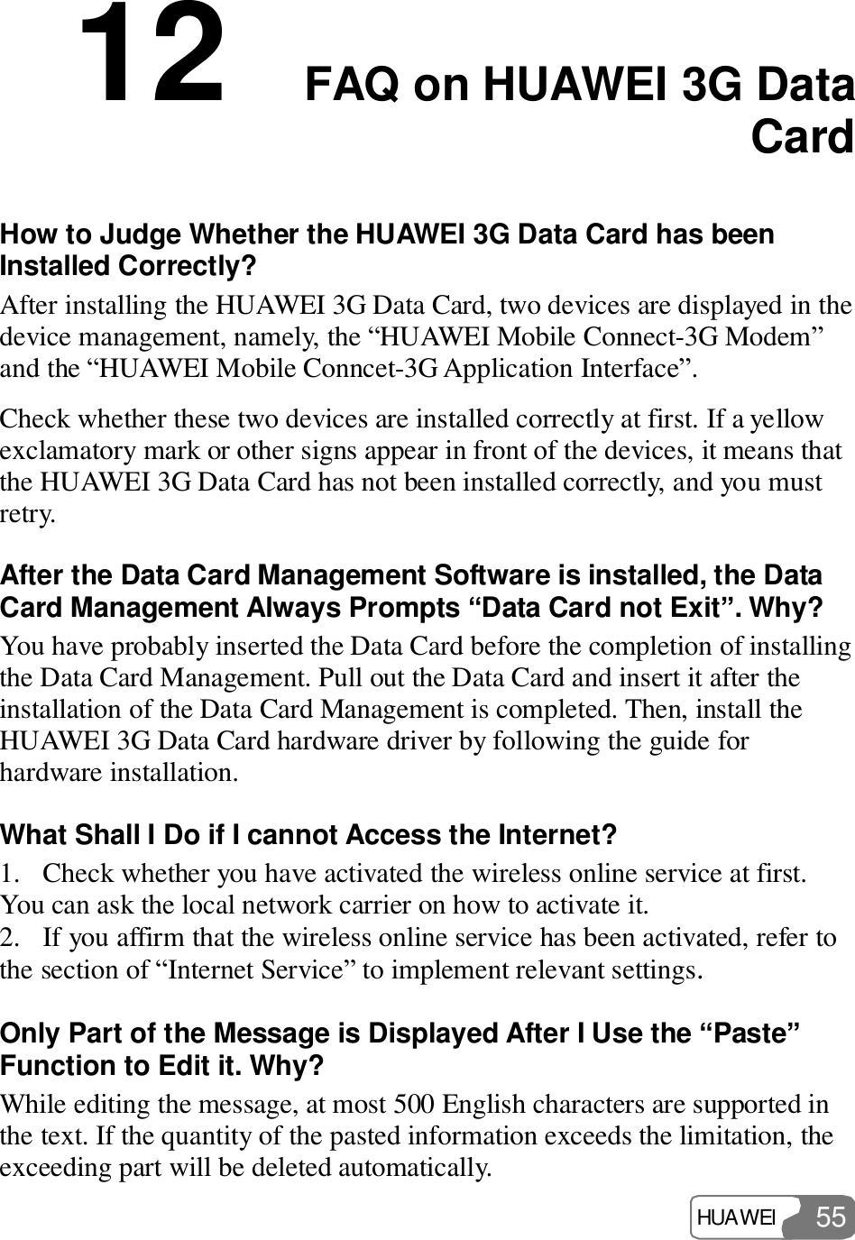  HUAWEI  55 12  FAQ on HUAWEI 3G Data Card How to Judge Whether the HUAWEI 3G Data Card has been Installed Correctly? After installing the HUAWEI 3G Data Card, two devices are displayed in the device management, namely, the “HUAWEI Mobile Connect-3G Modem” and the “HUAWEI Mobile Conncet-3G Application Interface”. Check whether these two devices are installed correctly at first. If a yellow exclamatory mark or other signs appear in front of the devices, it means that the HUAWEI 3G Data Card has not been installed correctly, and you must retry. After the Data Card Management Software is installed, the Data Card Management Always Prompts “Data Card not Exit”. Why? You have probably inserted the Data Card before the completion of installing the Data Card Management. Pull out the Data Card and insert it after the installation of the Data Card Management is completed. Then, install the HUAWEI 3G Data Card hardware driver by following the guide for hardware installation. What Shall I Do if I cannot Access the Internet? 1. Check whether you have activated the wireless online service at first. You can ask the local network carrier on how to activate it. 2. If you affirm that the wireless online service has been activated, refer to the section of “Internet Service” to implement relevant settings. Only Part of the Message is Displayed After I Use the “Paste” Function to Edit it. Why? While editing the message, at most 500 English characters are supported in the text. If the quantity of the pasted information exceeds the limitation, the exceeding part will be deleted automatically. 