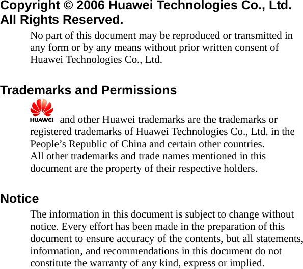  Copyright © 2006 Huawei Technologies Co., Ltd.   All Rights Reserved. No part of this document may be reproduced or transmitted in any form or by any means without prior written consent of Huawei Technologies Co., Ltd.  Trademarks and Permissions   and other Huawei trademarks are the trademarks or registered trademarks of Huawei Technologies Co., Ltd. in the People’s Republic of China and certain other countries. All other trademarks and trade names mentioned in this document are the property of their respective holders.  Notice The information in this document is subject to change without notice. Every effort has been made in the preparation of this document to ensure accuracy of the contents, but all statements, information, and recommendations in this document do not constitute the warranty of any kind, express or implied.  
