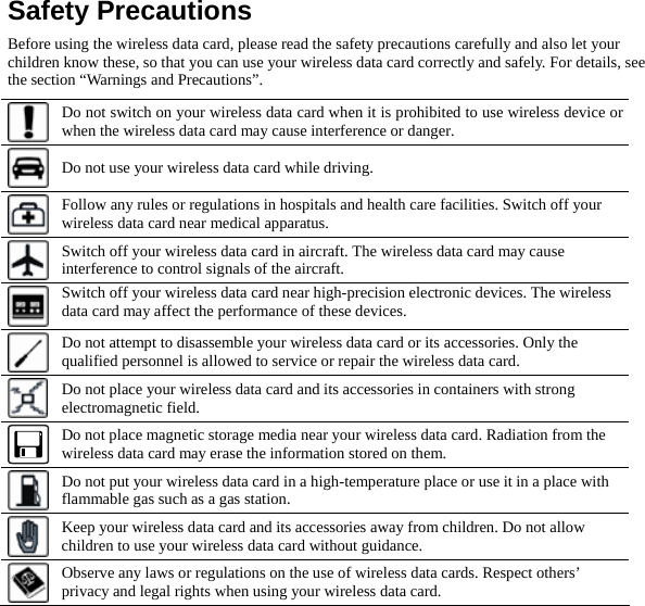  Safety Precautions Before using the wireless data card, please read the safety precautions carefully and also let your children know these, so that you can use your wireless data card correctly and safely. For details, see the section “Warnings and Precautions”.  Do not switch on your wireless data card when it is prohibited to use wireless device or when the wireless data card may cause interference or danger.  Do not use your wireless data card while driving.  Follow any rules or regulations in hospitals and health care facilities. Switch off your wireless data card near medical apparatus.  Switch off your wireless data card in aircraft. The wireless data card may cause interference to control signals of the aircraft.  Switch off your wireless data card near high-precision electronic devices. The wireless data card may affect the performance of these devices.  Do not attempt to disassemble your wireless data card or its accessories. Only the qualified personnel is allowed to service or repair the wireless data card.  Do not place your wireless data card and its accessories in containers with strong electromagnetic field.  Do not place magnetic storage media near your wireless data card. Radiation from the wireless data card may erase the information stored on them.  Do not put your wireless data card in a high-temperature place or use it in a place with flammable gas such as a gas station.  Keep your wireless data card and its accessories away from children. Do not allow children to use your wireless data card without guidance.  Observe any laws or regulations on the use of wireless data cards. Respect others’ privacy and legal rights when using your wireless data card. 