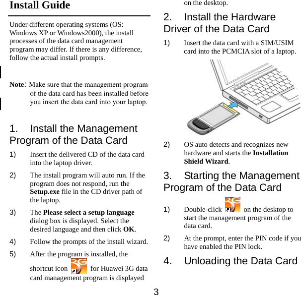  3 Install Guide Under different operating systems (OS: Windows XP or Windows2000), the install processes of the data card management program may differ. If there is any difference, follow the actual install prompts.  Note: Make sure that the management program of the data card has been installed before you insert the data card into your laptop.  1.  Install the Management Program of the Data Card 1)  Insert the delivered CD of the data card into the laptop driver. 2)  The install program will auto run. If the program does not respond, run the Setup.exe file in the CD driver path of the laptop. 3)  The Please select a setup language dialog box is displayed. Select the desired language and then click OK. 4)  Follow the prompts of the install wizard. 5)  After the program is installed, the shortcut icon    for Huawei 3G data card management program is displayed on the desktop. 2.  Install the Hardware Driver of the Data Card 1)  Insert the data card with a SIM/USIM card into the PCMCIA slot of a laptop.  2)  OS auto detects and recognizes new hardware and starts the Installation Shield Wizard. 3. Starting the Management Program of the Data Card 1)  Double-click    on the desktop to start the management program of the data card. 2)  At the prompt, enter the PIN code if you have enabled the PIN lock. 4.  Unloading the Data Card  