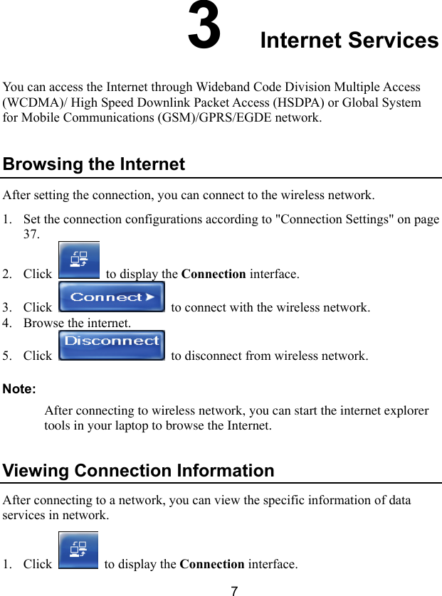  7 3  Internet Services You can access the Internet through Wideband Code Division Multiple Access (WCDMA)/ High Speed Downlink Packet Access (HSDPA) or Global System for Mobile Communications (GSM)/GPRS/EGDE network. Browsing the Internet After setting the connection, you can connect to the wireless network. 1. Set the connection configurations according to &quot;Connection Settings&quot; on page 37. 2. Click   to display the Connection interface. 3. Click    to connect with the wireless network. 4. Browse the internet. 5. Click    to disconnect from wireless network. Note: After connecting to wireless network, you can start the internet explorer tools in your laptop to browse the Internet. Viewing Connection Information After connecting to a network, you can view the specific information of data services in network. 1. Click   to display the Connection interface. 