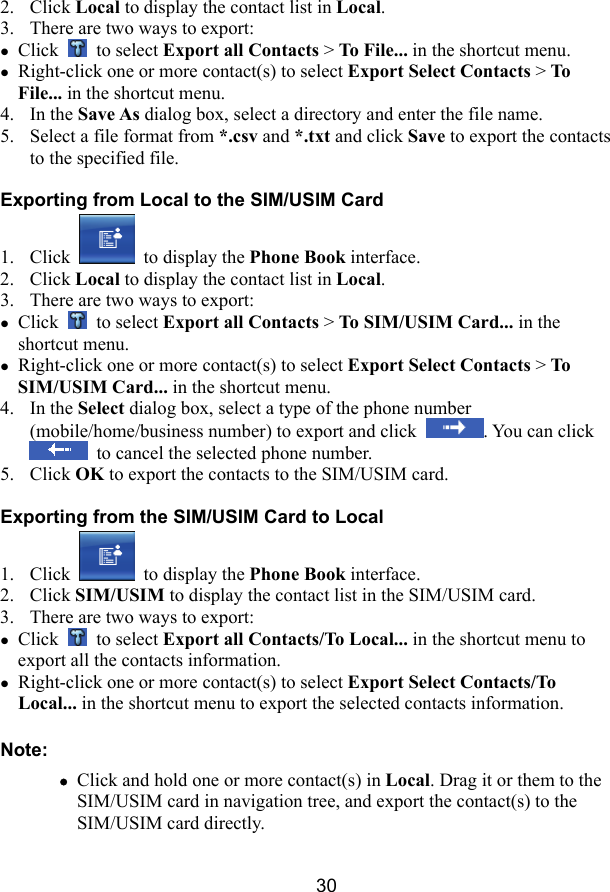  30 2. Click Local to display the contact list in Local. 3. There are two ways to export: z Click   to select Export all Contacts &gt; To File... in the shortcut menu. z Right-click one or more contact(s) to select Export Select Contacts &gt; To File... in the shortcut menu. 4. In the Save As dialog box, select a directory and enter the file name. 5. Select a file format from *.csv and *.txt and click Save to export the contacts to the specified file. Exporting from Local to the SIM/USIM Card 1. Click   to display the Phone Book interface. 2. Click Local to display the contact list in Local. 3. There are two ways to export: z Click   to select Export all Contacts &gt; To SIM/USIM Card... in the shortcut menu. z Right-click one or more contact(s) to select Export Select Contacts &gt; To SIM/USIM Card... in the shortcut menu. 4. In the Select dialog box, select a type of the phone number (mobile/home/business number) to export and click  . You can click   to cancel the selected phone number. 5. Click OK to export the contacts to the SIM/USIM card. Exporting from the SIM/USIM Card to Local 1. Click   to display the Phone Book interface. 2. Click SIM/USIM to display the contact list in the SIM/USIM card. 3. There are two ways to export: z Click   to select Export all Contacts/To Local... in the shortcut menu to export all the contacts information. z Right-click one or more contact(s) to select Export Select Contacts/To Local... in the shortcut menu to export the selected contacts information. Note: z Click and hold one or more contact(s) in Local. Drag it or them to the SIM/USIM card in navigation tree, and export the contact(s) to the SIM/USIM card directly. 