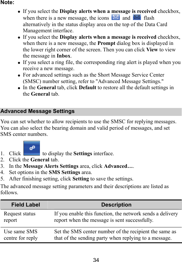  34 Note: z If you select the Display alerts when a message is received checkbox, when there is a new message, the icons   and   flash alternatively in the status display area on the top of the Data Card Management interface. z If you select the Display alerts when a message is received checkbox, when there is a new message, the Prompt dialog box is displayed in the lower right corner of the screen. Then you can click View to view the message in Inbox. z If you select a ring file, the corresponding ring alert is played when you receive a new message. z For advanced settings such as the Short Message Service Center (SMSC) number setting, refer to &quot;Advanced Message Settings.&quot; z In the General tab, click Default to restore all the default settings in the General tab. Advanced Message Settings You can set whether to allow recipients to use the SMSC for replying messages. You can also select the bearing domain and valid period of messages, and set SMS center numbers. 1. Click   to display the Settings interface. 2. Click the General tab. 3. In the Message Alerts Settings area, click Advanced…. 4. Set options in the SMS Settings area. 5. After finishing setting, click Setting to save the settings. The advanced message setting parameters and their descriptions are listed as follows. Field Label  Description Request status report If you enable this function, the network sends a delivery report when the message is sent successfully. Use same SMS centre for reply Set the SMS center number of the recipient the same as that of the sending party when replying to a message. 