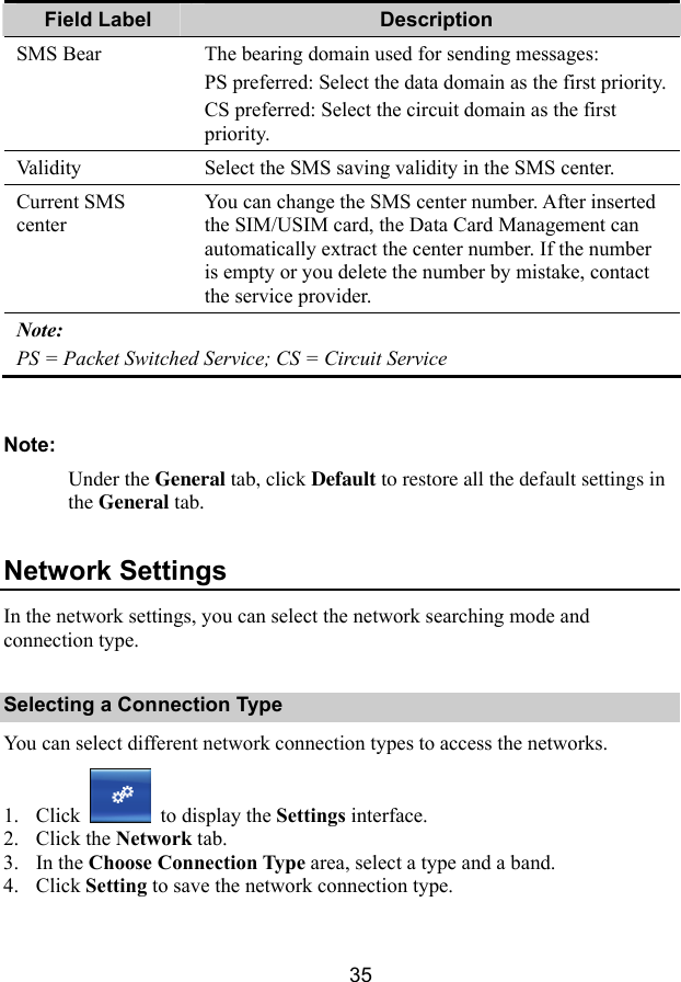  35 Field Label  Description SMS Bear  The bearing domain used for sending messages: PS preferred: Select the data domain as the first priority.CS preferred: Select the circuit domain as the first priority. Validity  Select the SMS saving validity in the SMS center. Current SMS center You can change the SMS center number. After inserted the SIM/USIM card, the Data Card Management can automatically extract the center number. If the number is empty or you delete the number by mistake, contact the service provider. Note: PS = Packet Switched Service; CS = Circuit Service  Note: Under the General tab, click Default to restore all the default settings in the General tab. Network Settings In the network settings, you can select the network searching mode and connection type. Selecting a Connection Type You can select different network connection types to access the networks. 1. Click   to display the Settings interface. 2. Click the Network tab. 3. In the Choose Connection Type area, select a type and a band. 4. Click Setting to save the network connection type. 