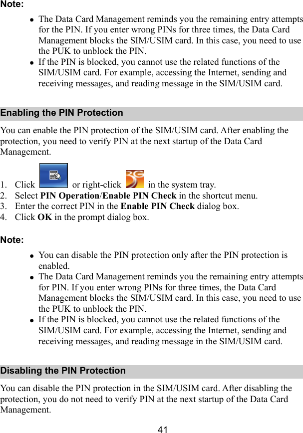  41 Note: z The Data Card Management reminds you the remaining entry attempts for the PIN. If you enter wrong PINs for three times, the Data Card Management blocks the SIM/USIM card. In this case, you need to use the PUK to unblock the PIN. z If the PIN is blocked, you cannot use the related functions of the SIM/USIM card. For example, accessing the Internet, sending and receiving messages, and reading message in the SIM/USIM card. Enabling the PIN Protection You can enable the PIN protection of the SIM/USIM card. After enabling the protection, you need to verify PIN at the next startup of the Data Card Management. 1. Click   or right-click    in the system tray. 2. Select PIN Operation/Enable PIN Check in the shortcut menu. 3. Enter the correct PIN in the Enable PIN Check dialog box. 4. Click OK in the prompt dialog box. Note: z You can disable the PIN protection only after the PIN protection is enabled. z The Data Card Management reminds you the remaining entry attempts for PIN. If you enter wrong PINs for three times, the Data Card Management blocks the SIM/USIM card. In this case, you need to use the PUK to unblock the PIN. z If the PIN is blocked, you cannot use the related functions of the SIM/USIM card. For example, accessing the Internet, sending and receiving messages, and reading message in the SIM/USIM card. Disabling the PIN Protection You can disable the PIN protection in the SIM/USIM card. After disabling the protection, you do not need to verify PIN at the next startup of the Data Card Management. 