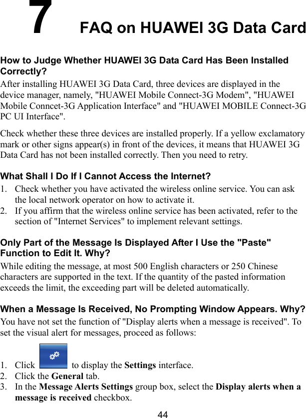  44 7  FAQ on HUAWEI 3G Data Card How to Judge Whether HUAWEI 3G Data Card Has Been Installed Correctly? After installing HUAWEI 3G Data Card, three devices are displayed in the device manager, namely, &quot;HUAWEI Mobile Connect-3G Modem&quot;, &quot;HUAWEI Mobile Conncet-3G Application Interface&quot; and &quot;HUAWEI MOBILE Connect-3G PC UI Interface&quot;. Check whether these three devices are installed properly. If a yellow exclamatory mark or other signs appear(s) in front of the devices, it means that HUAWEI 3G Data Card has not been installed correctly. Then you need to retry. What Shall I Do If I Cannot Access the Internet? 1. Check whether you have activated the wireless online service. You can ask the local network operator on how to activate it. 2. If you affirm that the wireless online service has been activated, refer to the section of &quot;Internet Services&quot; to implement relevant settings. Only Part of the Message Is Displayed After I Use the &quot;Paste&quot; Function to Edit It. Why? While editing the message, at most 500 English characters or 250 Chinese characters are supported in the text. If the quantity of the pasted information exceeds the limit, the exceeding part will be deleted automatically. When a Message Is Received, No Prompting Window Appears. Why? You have not set the function of &quot;Display alerts when a message is received&quot;. To set the visual alert for messages, proceed as follows: 1. Click   to display the Settings interface. 2. Click the General tab. 3. In the Message Alerts Settings group box, select the Display alerts when a message is received checkbox. 