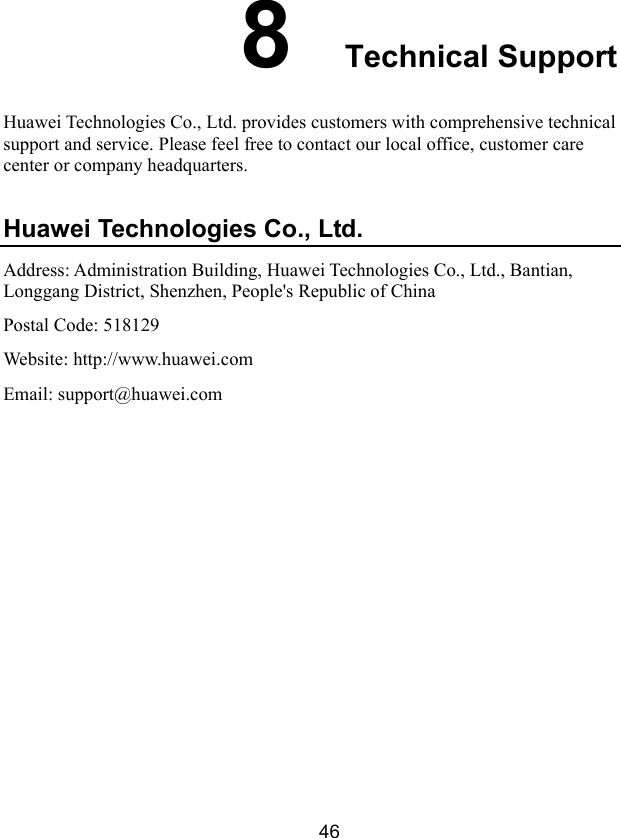  46 8  Technical Support Huawei Technologies Co., Ltd. provides customers with comprehensive technical support and service. Please feel free to contact our local office, customer care center or company headquarters. Huawei Technologies Co., Ltd. Address: Administration Building, Huawei Technologies Co., Ltd., Bantian, Longgang District, Shenzhen, People&apos;s Republic of China Postal Code: 518129 Website: http://www.huawei.com Email: support@huawei.com  