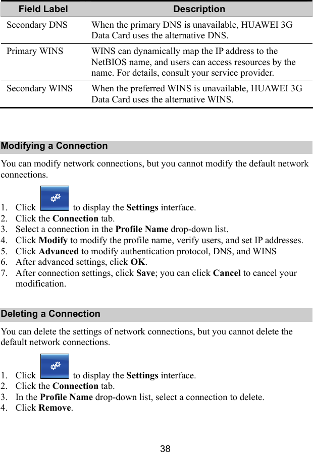  38 Field Label    Description Secondary DNS  When the primary DNS is unavailable, HUAWEI 3G Data Card uses the alternative DNS. Primary WINS  WINS can dynamically map the IP address to the NetBIOS name, and users can access resources by the name. For details, consult your service provider. Secondary WINS  When the preferred WINS is unavailable, HUAWEI 3G Data Card uses the alternative WINS.  Modifying a Connection You can modify network connections, but you cannot modify the default network connections. 1. Click   to display the Settings interface. 2. Click the Connection tab. 3. Select a connection in the Profile Name drop-down list. 4. Click Modify to modify the profile name, verify users, and set IP addresses. 5. Click Advanced to modify authentication protocol, DNS, and WINS 6. After advanced settings, click OK. 7. After connection settings, click Save; you can click Cancel to cancel your modification. Deleting a Connection You can delete the settings of network connections, but you cannot delete the default network connections. 1. Click   to display the Settings interface. 2. Click the Connection tab. 3. In the Profile Name drop-down list, select a connection to delete. 4. Click Remove. 