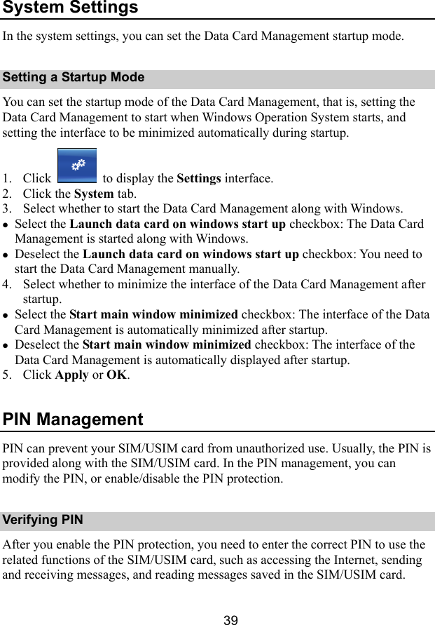  39 System Settings In the system settings, you can set the Data Card Management startup mode. Setting a Startup Mode You can set the startup mode of the Data Card Management, that is, setting the Data Card Management to start when Windows Operation System starts, and setting the interface to be minimized automatically during startup. 1. Click   to display the Settings interface. 2. Click the System tab. 3. Select whether to start the Data Card Management along with Windows. z Select the Launch data card on windows start up checkbox: The Data Card Management is started along with Windows. z Deselect the Launch data card on windows start up checkbox: You need to start the Data Card Management manually. 4. Select whether to minimize the interface of the Data Card Management after startup. z Select the Start main window minimized checkbox: The interface of the Data Card Management is automatically minimized after startup. z Deselect the Start main window minimized checkbox: The interface of the Data Card Management is automatically displayed after startup. 5. Click Apply or OK. PIN Management PIN can prevent your SIM/USIM card from unauthorized use. Usually, the PIN is provided along with the SIM/USIM card. In the PIN management, you can modify the PIN, or enable/disable the PIN protection. Verifying PIN After you enable the PIN protection, you need to enter the correct PIN to use the related functions of the SIM/USIM card, such as accessing the Internet, sending and receiving messages, and reading messages saved in the SIM/USIM card. 