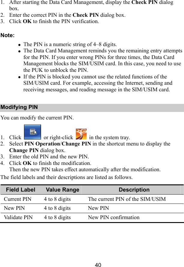 40 1. After starting the Data Card Management, display the Check PIN dialog box. 2. Enter the correct PIN in the Check PIN dialog box. 3. Click OK to finish the PIN verification. Note: z The PIN is a numeric string of 4–8 digits. z The Data Card Management reminds you the remaining entry attempts for the PIN. If you enter wrong PINs for three times, the Data Card Management blocks the SIM/USIM card. In this case, you need to use the PUK to unblock the PIN. z If the PIN is blocked you cannot use the related functions of the SIM/USIM card. For example, accessing the Internet, sending and receiving messages, and reading message in the SIM/USIM card. Modifying PIN You can modify the current PIN. 1. Click   or right-click    in the system tray. 2. Select PIN Operation/Change PIN in the shortcut menu to display the Change PIN dialog box. 3. Enter the old PIN and the new PIN. 4. Click OK to finish the modification. Then the new PIN takes effect automatically after the modification. The field labels and their descriptions are listed as follows. Field Label  Value Range Description Current PIN  4 to 8 digits  The current PIN of the SIM/USIM New PIN  4 to 8 digits  New PIN Validate PIN  4 to 8 digits  New PIN confirmation 
