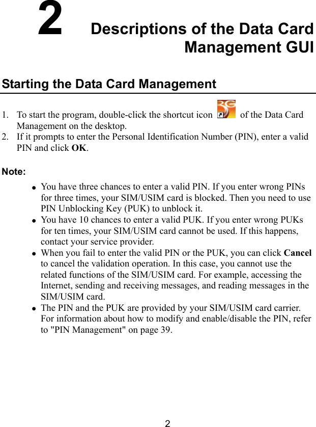  2 2  Descriptions of the Data Card Management GUI Starting the Data Card Management 1. To start the program, double-click the shortcut icon    of the Data Card Management on the desktop. 2. If it prompts to enter the Personal Identification Number (PIN), enter a valid PIN and click OK. Note: z You have three chances to enter a valid PIN. If you enter wrong PINs for three times, your SIM/USIM card is blocked. Then you need to use PIN Unblocking Key (PUK) to unblock it. z You have 10 chances to enter a valid PUK. If you enter wrong PUKs for ten times, your SIM/USIM card cannot be used. If this happens, contact your service provider. z When you fail to enter the valid PIN or the PUK, you can click Cancel to cancel the validation operation. In this case, you cannot use the related functions of the SIM/USIM card. For example, accessing the Internet, sending and receiving messages, and reading messages in the SIM/USIM card. z The PIN and the PUK are provided by your SIM/USIM card carrier. For information about how to modify and enable/disable the PIN, refer to &quot;PIN Management&quot; on page 39. 