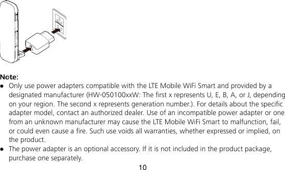 10   Note:    Only use power adapters compatible with the LTE Mobile WiFi Smart and provided by a designated manufacturer (HW-050100xxW: The first x represents U, E, B, A, or J, depending on your region. The second x represents generation number.). For details about the specific adapter model, contact an authorized dealer. Use of an incompatible power adapter or one from an unknown manufacturer may cause the LTE Mobile WiFi Smart to malfunction, fail, or could even cause a fire. Such use voids all warranties, whether expressed or implied, on the product.  The power adapter is an optional accessory. If it is not included in the product package, purchase one separately. 
