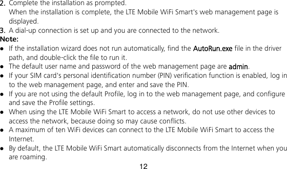 12 2.  Complete the installation as prompted.   When the installation is complete, the LTE Mobile WiFi Smart&apos;s web management page is displayed.   3.  A dial-up connection is set up and you are connected to the network. Note:  If the installation wizard does not run automatically, find the AutoRun.exe file in the driver path, and double-click the file to run it.    The default user name and password of the web management page are admin.  If your SIM card&apos;s personal identification number (PIN) verification function is enabled, log in to the web management page, and enter and save the PIN.    If you are not using the default Profile, log in to the web management page, and configure and save the Profile settings.  When using the LTE Mobile WiFi Smart to access a network, do not use other devices to access the network, because doing so may cause conflicts.  A maximum of ten WiFi devices can connect to the LTE Mobile WiFi Smart to access the Internet.  By default, the LTE Mobile WiFi Smart automatically disconnects from the Internet when you are roaming. 