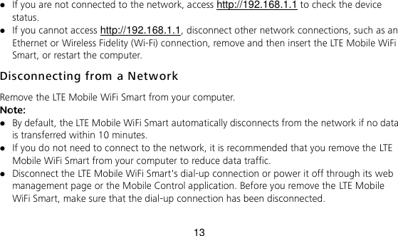 13  If you are not connected to the network, access http://192.168.1.1 to check the device status.  If you cannot access http://192.168.1.1, disconnect other network connections, such as an Ethernet or Wireless Fidelity (Wi-Fi) connection, remove and then insert the LTE Mobile WiFi Smart, or restart the computer. Disconnecting from a Network  Remove the LTE Mobile WiFi Smart from your computer.   Note:  By default, the LTE Mobile WiFi Smart automatically disconnects from the network if no data is transferred within 10 minutes.    If you do not need to connect to the network, it is recommended that you remove the LTE Mobile WiFi Smart from your computer to reduce data traffic.    Disconnect the LTE Mobile WiFi Smart&apos;s dial-up connection or power it off through its web management page or the Mobile Control application. Before you remove the LTE Mobile WiFi Smart, make sure that the dial-up connection has been disconnected.  