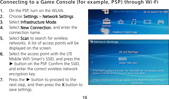 16 Connecting to a Game Console (for exam ple, PSP ) through Wi -Fi 1.  On the PSP, turn on the WLAN. 2.  Choose Settings &gt; Network Settings. 3.  Select Infrastructure Mode. 4.  Select New Connection, and enter the connection name. 5.  Select Scan to search for wireless networks. A list of access points will be displayed on the screen. 6.  Select the access point with the LTE Mobile WiFi Smart&apos;s SSID, and press the ► button on the PSP. Confirm the SSID, and enter the correct wireless network encryption key. 7.  Press the ► button to proceed to the next step, and then press the X button to save settings. 
