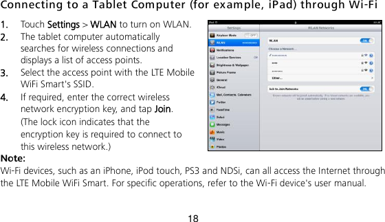 18 Connecting to a Tablet Computer (for ex ample, iPad) through Wi-Fi 1.  Touch Settings &gt; WLAN to turn on WLAN. 2.  The tablet computer automatically searches for wireless connections and displays a list of access points. 3.  Select the access point with the LTE Mobile WiFi Smart&apos;s SSID. 4.  If required, enter the correct wireless network encryption key, and tap Join. (The lock icon indicates that the encryption key is required to connect to this wireless network.) Note: Wi-Fi devices, such as an iPhone, iPod touch, PS3 and NDSi, can all access the Internet through the LTE Mobile WiFi Smart. For specific operations, refer to the Wi-Fi device&apos;s user manual. 