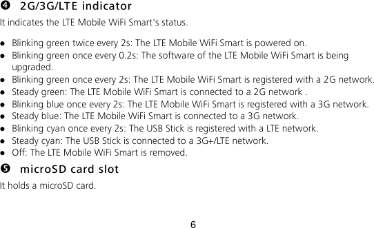 6  2G/3G/LTE indicator It indicates the LTE Mobile WiFi Smart&apos;s status.  Blinking green twice every 2s: The LTE Mobile WiFi Smart is powered on.  Blinking green once every 0.2s: The software of the LTE Mobile WiFi Smart is being upgraded.  Blinking green once every 2s: The LTE Mobile WiFi Smart is registered with a 2G network.  Steady green: The LTE Mobile WiFi Smart is connected to a 2G network .  Blinking blue once every 2s: The LTE Mobile WiFi Smart is registered with a 3G network.  Steady blue: The LTE Mobile WiFi Smart is connected to a 3G network.  Blinking cyan once every 2s: The USB Stick is registered with a LTE network.  Steady cyan: The USB Stick is connected to a 3G+/LTE network.  Off: The LTE Mobile WiFi Smart is removed.  microSD card slot It holds a microSD card.   