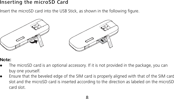 8 Inserting the microSD Card Insert the microSD card into the USB Stick, as shown in the following figure.    Note:    The microSD card is an optional accessory. If it is not provided in the package, you can buy one yourself.  Ensure that the beveled edge of the SIM card is properly aligned with that of the SIM card slot and the microSD card is inserted according to the direction as labeled on the microSD card slot. 