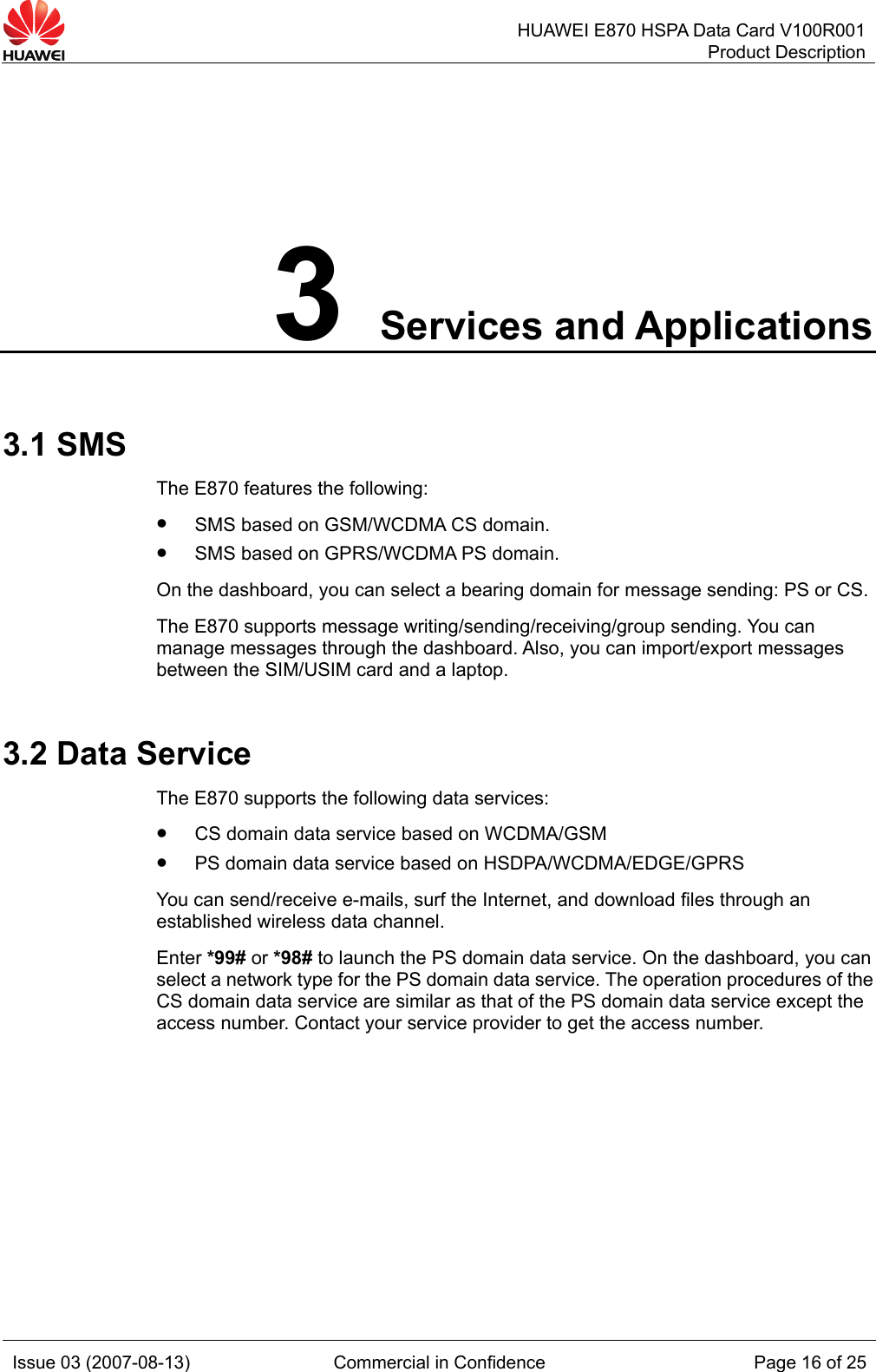   HUAWEI E870 HSPA Data Card V100R001Product Description Issue 03 (2007-08-13)  Commercial in Confidence  Page 16 of 25 3 Services and Applications 3.1 SMS The E870 features the following: z SMS based on GSM/WCDMA CS domain. z SMS based on GPRS/WCDMA PS domain. On the dashboard, you can select a bearing domain for message sending: PS or CS. The E870 supports message writing/sending/receiving/group sending. You can manage messages through the dashboard. Also, you can import/export messages between the SIM/USIM card and a laptop. 3.2 Data Service The E870 supports the following data services: z CS domain data service based on WCDMA/GSM z PS domain data service based on HSDPA/WCDMA/EDGE/GPRS You can send/receive e-mails, surf the Internet, and download files through an established wireless data channel. Enter *99# or *98# to launch the PS domain data service. On the dashboard, you can select a network type for the PS domain data service. The operation procedures of the CS domain data service are similar as that of the PS domain data service except the access number. Contact your service provider to get the access number.  