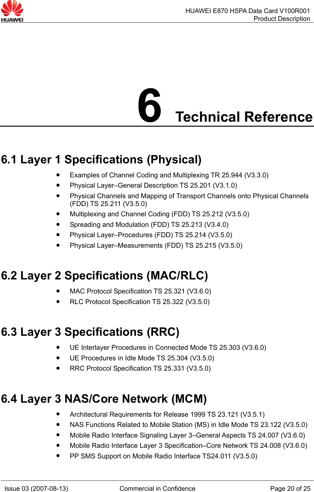  HUAWEI E870 HSPA Data Card V100R001Product Description Issue 03 (2007-08-13)  Commercial in Confidence  Page 20 of 25 6 Technical Reference 6.1 Layer 1 Specifications (Physical) z Examples of Channel Coding and Multiplexing TR 25.944 (V3.3.0) z Physical Layer–General Description TS 25.201 (V3.1.0) z Physical Channels and Mapping of Transport Channels onto Physical Channels (FDD) TS 25.211 (V3.5.0) z Multiplexing and Channel Coding (FDD) TS 25.212 (V3.5.0) z Spreading and Modulation (FDD) TS 25.213 (V3.4.0) z Physical Layer–Procedures (FDD) TS 25.214 (V3.5.0) z Physical Layer–Measurements (FDD) TS 25.215 (V3.5.0) 6.2 Layer 2 Specifications (MAC/RLC) z MAC Protocol Specification TS 25.321 (V3.6.0) z RLC Protocol Specification TS 25.322 (V3.5.0) 6.3 Layer 3 Specifications (RRC) z UE Interlayer Procedures in Connected Mode TS 25.303 (V3.6.0) z UE Procedures in Idle Mode TS 25.304 (V3.5.0) z RRC Protocol Specification TS 25.331 (V3.5.0) 6.4 Layer 3 NAS/Core Network (MCM) z Architectural Requirements for Release 1999 TS 23.121 (V3.5.1) z NAS Functions Related to Mobile Station (MS) in Idle Mode TS 23.122 (V3.5.0) z Mobile Radio Interface Signaling Layer 3–General Aspects TS 24.007 (V3.6.0) z Mobile Radio Interface Layer 3 Specification–Core Network TS 24.008 (V3.6.0) z PP SMS Support on Mobile Radio Interface TS24.011 (V3.5.0) 