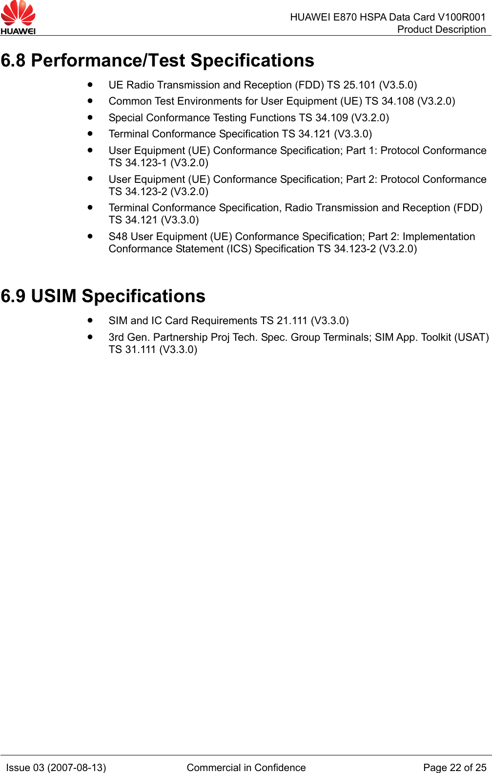   HUAWEI E870 HSPA Data Card V100R001Product Description Issue 03 (2007-08-13)  Commercial in Confidence  Page 22 of 25 6.8 Performance/Test Specifications z UE Radio Transmission and Reception (FDD) TS 25.101 (V3.5.0) z Common Test Environments for User Equipment (UE) TS 34.108 (V3.2.0) z Special Conformance Testing Functions TS 34.109 (V3.2.0) z Terminal Conformance Specification TS 34.121 (V3.3.0) z User Equipment (UE) Conformance Specification; Part 1: Protocol Conformance TS 34.123-1 (V3.2.0) z User Equipment (UE) Conformance Specification; Part 2: Protocol Conformance TS 34.123-2 (V3.2.0) z Terminal Conformance Specification, Radio Transmission and Reception (FDD) TS 34.121 (V3.3.0) z S48 User Equipment (UE) Conformance Specification; Part 2: Implementation Conformance Statement (ICS) Specification TS 34.123-2 (V3.2.0) 6.9 USIM Specifications z SIM and IC Card Requirements TS 21.111 (V3.3.0) z 3rd Gen. Partnership Proj Tech. Spec. Group Terminals; SIM App. Toolkit (USAT) TS 31.111 (V3.3.0)  