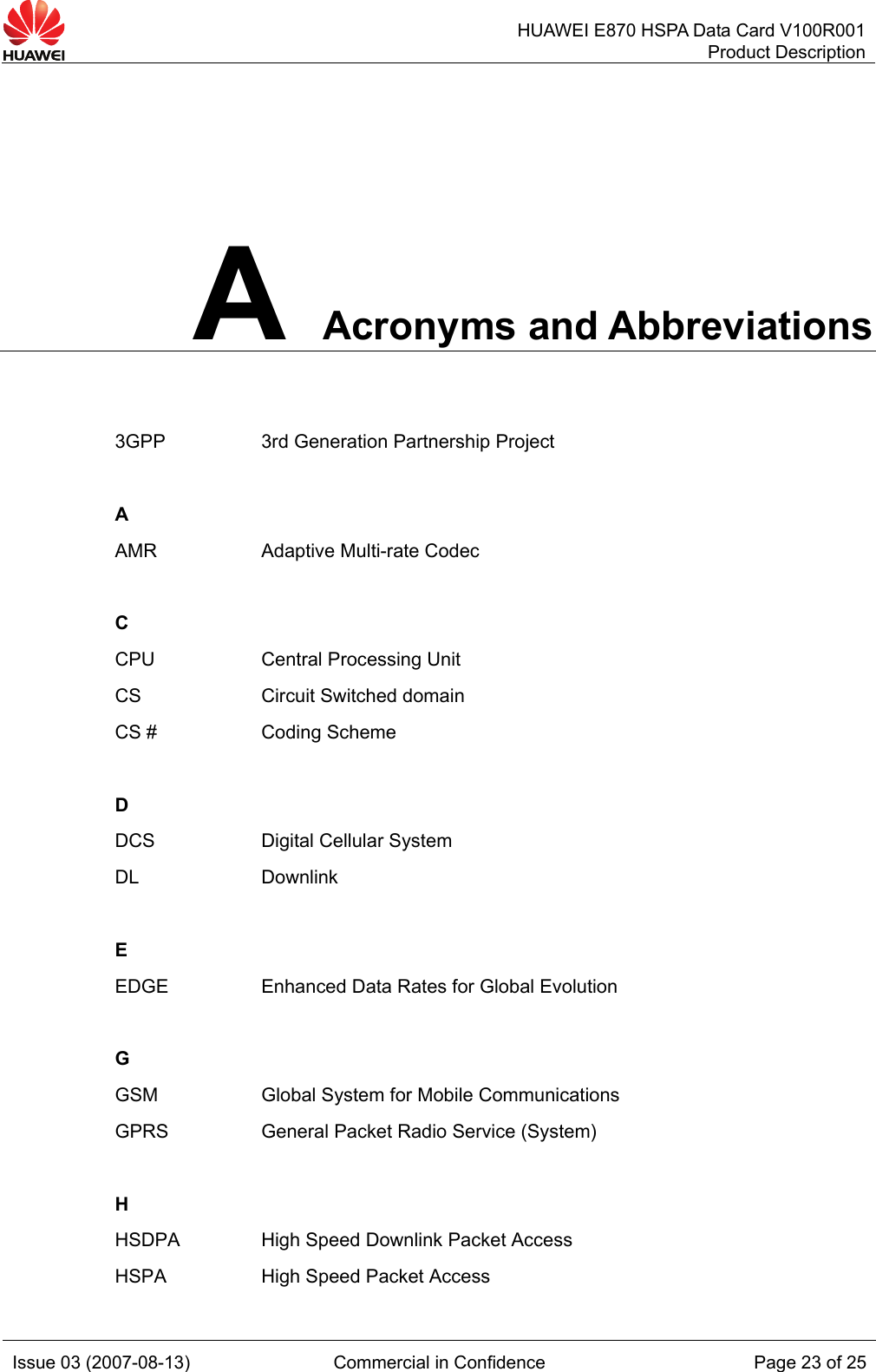   HUAWEI E870 HSPA Data Card V100R001Product Description Issue 03 (2007-08-13)  Commercial in Confidence  Page 23 of 25 A Acronyms and Abbreviations 3GPP  3rd Generation Partnership Project   A   AMR  Adaptive Multi-rate Codec   C   CPU  Central Processing Unit CS  Circuit Switched domain CS #  Coding Scheme   D  DCS  Digital Cellular System DL Downlink   E   EDGE  Enhanced Data Rates for Global Evolution     G  GSM  Global System for Mobile Communications GPRS  General Packet Radio Service (System)   H   HSDPA  High Speed Downlink Packet Access HSPA  High Speed Packet Access 