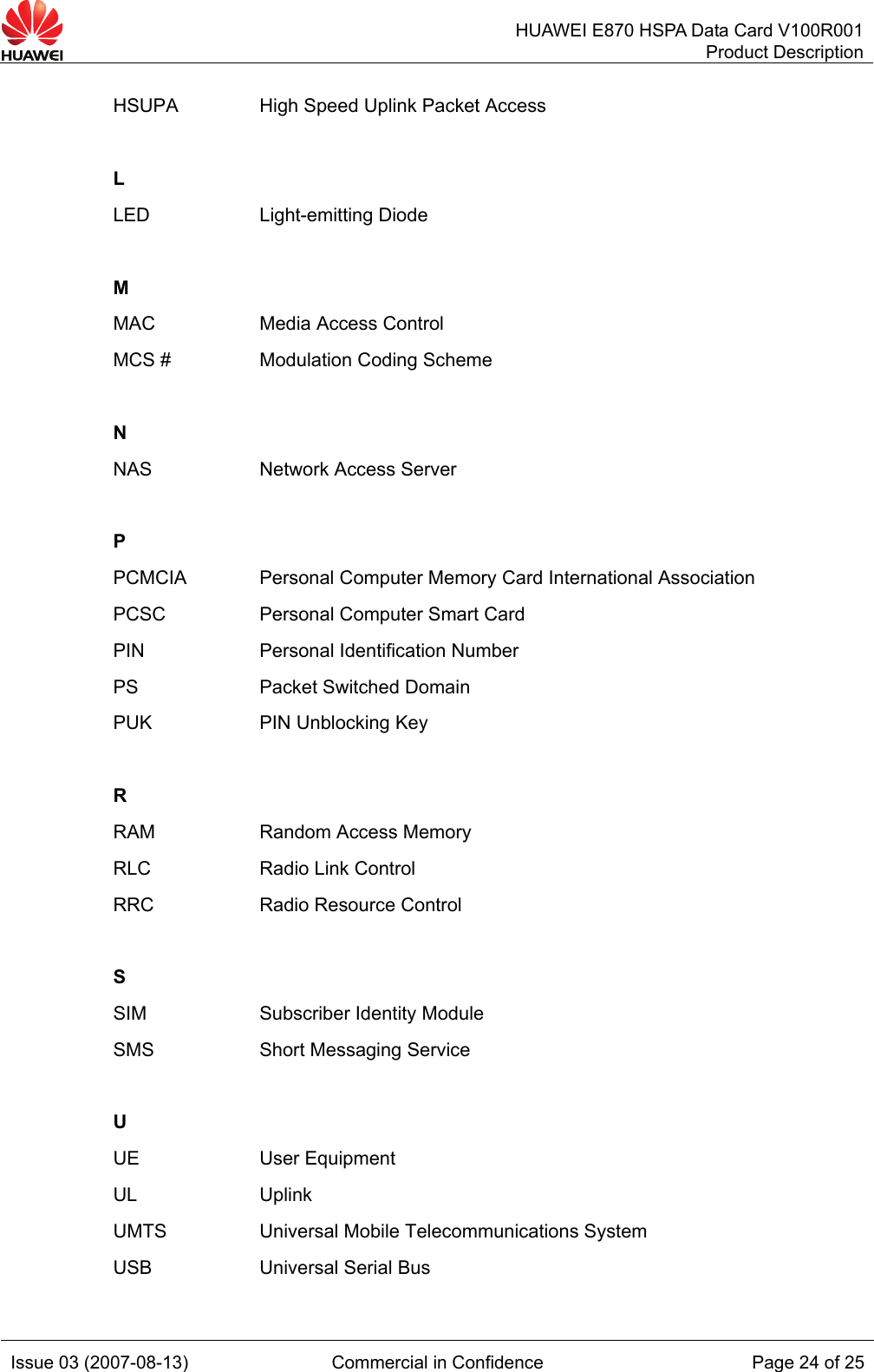   HUAWEI E870 HSPA Data Card V100R001Product Description Issue 03 (2007-08-13)  Commercial in Confidence  Page 24 of 25 HSUPA  High Speed Uplink Packet Access   L  LED Light-emitting Diode   M   MAC  Media Access Control MCS #  Modulation Coding Scheme   N   NAS  Network Access Server   P   PCMCIA  Personal Computer Memory Card International Association PCSC  Personal Computer Smart Card PIN  Personal Identification Number PS Packet Switched Domain PUK  PIN Unblocking Key   R  RAM  Random Access Memory RLC  Radio Link Control RRC Radio Resource Control   S   SIM  Subscriber Identity Module SMS  Short Messaging Service   U   UE User Equipment UL Uplink UMTS  Universal Mobile Telecommunications System USB  Universal Serial Bus 