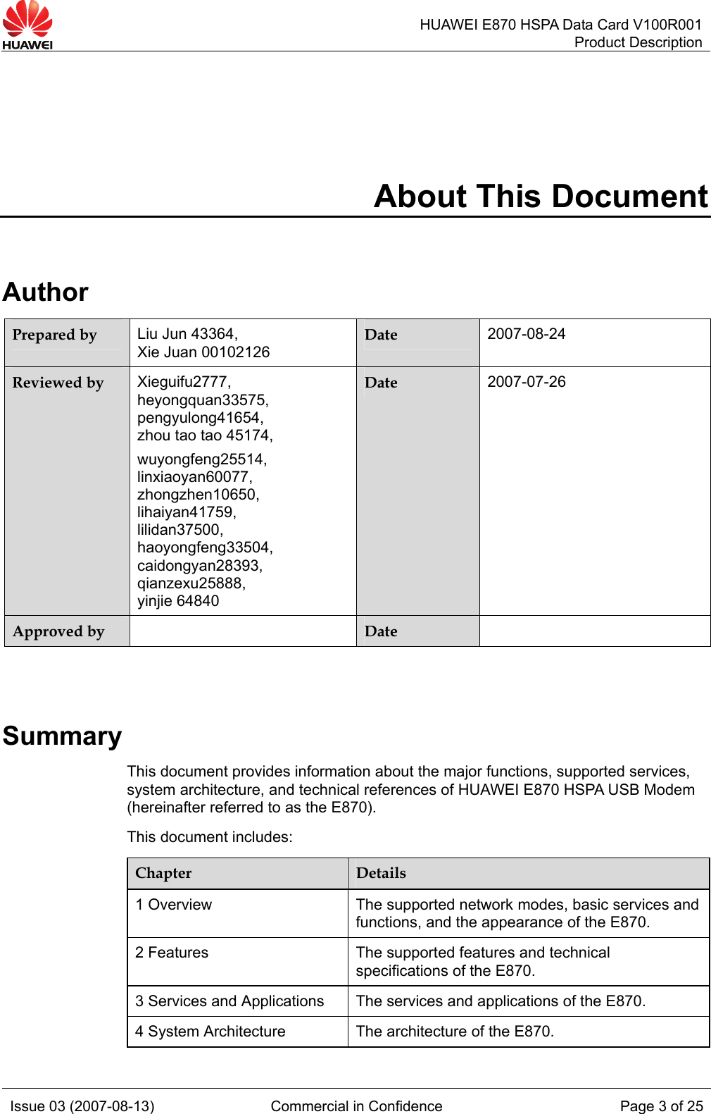   HUAWEI E870 HSPA Data Card V100R001Product Description Issue 03 (2007-08-13)  Commercial in Confidence  Page 3 of 25 About This Document Author Prepared by  Liu Jun 43364,   Xie Juan 00102126 Date  2007-08-24 Reviewed by  Xieguifu2777,  heyongquan33575, pengyulong41654, zhou tao tao 45174, wuyongfeng25514, linxiaoyan60077, zhongzhen10650, lihaiyan41759, lilidan37500, haoyongfeng33504, caidongyan28393, qianzexu25888, yinjie 64840 Date  2007-07-26 Approved by   Date    Summary This document provides information about the major functions, supported services, system architecture, and technical references of HUAWEI E870 HSPA USB Modem (hereinafter referred to as the E870). This document includes: Chapter  Details 1 Overview  The supported network modes, basic services and functions, and the appearance of the E870. 2 Features  The supported features and technical specifications of the E870. 3 Services and Applications  The services and applications of the E870. 4 System Architecture  The architecture of the E870. 