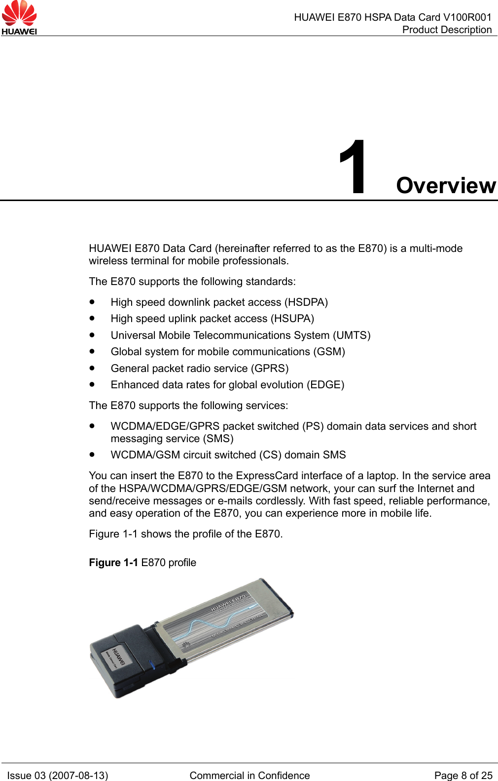   HUAWEI E870 HSPA Data Card V100R001Product Description Issue 03 (2007-08-13)  Commercial in Confidence  Page 8 of 25 1 Overview HUAWEI E870 Data Card (hereinafter referred to as the E870) is a multi-mode wireless terminal for mobile professionals. The E870 supports the following standards: z High speed downlink packet access (HSDPA) z High speed uplink packet access (HSUPA) z Universal Mobile Telecommunications System (UMTS) z Global system for mobile communications (GSM) z General packet radio service (GPRS) z Enhanced data rates for global evolution (EDGE) The E870 supports the following services: z WCDMA/EDGE/GPRS packet switched (PS) domain data services and short messaging service (SMS) z WCDMA/GSM circuit switched (CS) domain SMS You can insert the E870 to the ExpressCard interface of a laptop. In the service area of the HSPA/WCDMA/GPRS/EDGE/GSM network, your can surf the Internet and send/receive messages or e-mails cordlessly. With fast speed, reliable performance, and easy operation of the E870, you can experience more in mobile life. Figure 1-1 shows the profile of the E870. Figure 1-1 E870 profile  