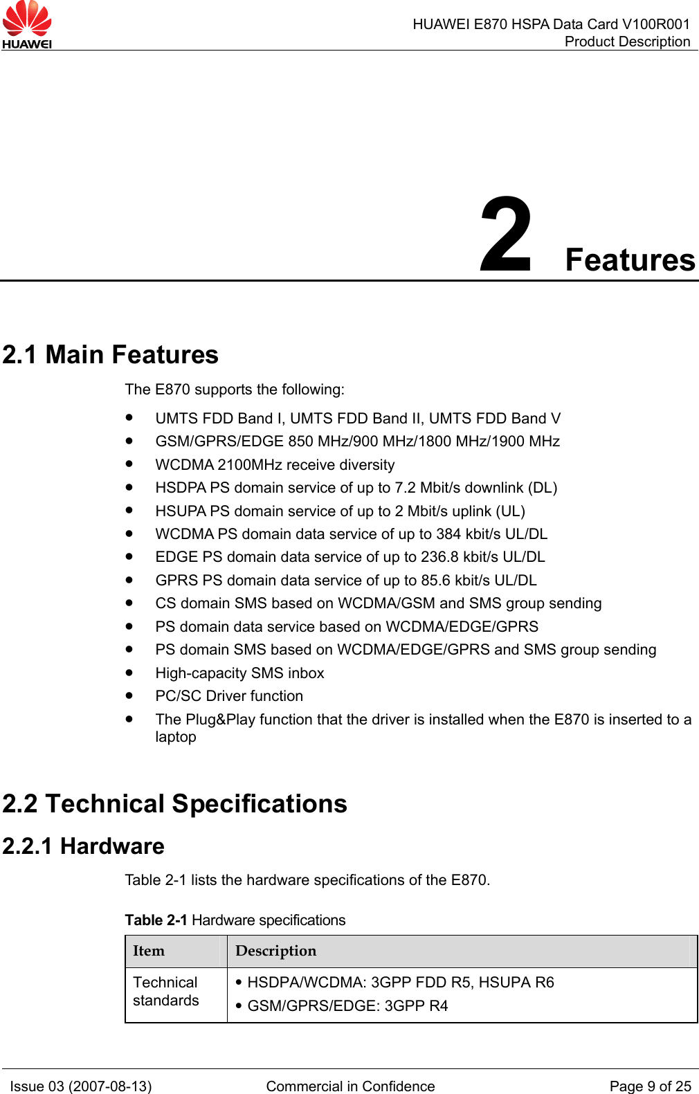   HUAWEI E870 HSPA Data Card V100R001Product Description Issue 03 (2007-08-13)  Commercial in Confidence  Page 9 of 25 2 Features 2.1 Main Features The E870 supports the following: z UMTS FDD Band I, UMTS FDD Band II, UMTS FDD Band V   z GSM/GPRS/EDGE 850 MHz/900 MHz/1800 MHz/1900 MHz z WCDMA 2100MHz receive diversity   z HSDPA PS domain service of up to 7.2 Mbit/s downlink (DL) z HSUPA PS domain service of up to 2 Mbit/s uplink (UL) z WCDMA PS domain data service of up to 384 kbit/s UL/DL z EDGE PS domain data service of up to 236.8 kbit/s UL/DL z GPRS PS domain data service of up to 85.6 kbit/s UL/DL z CS domain SMS based on WCDMA/GSM and SMS group sending z PS domain data service based on WCDMA/EDGE/GPRS z PS domain SMS based on WCDMA/EDGE/GPRS and SMS group sending z High-capacity SMS inbox z PC/SC Driver function z The Plug&amp;Play function that the driver is installed when the E870 is inserted to a laptop 2.2 Technical Specifications 2.2.1 Hardware Table 2-1 lists the hardware specifications of the E870. Table 2-1 Hardware specifications Item  Description Technical standards z HSDPA/WCDMA: 3GPP FDD R5, HSUPA R6 z GSM/GPRS/EDGE: 3GPP R4 