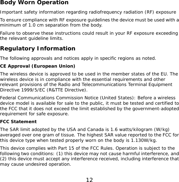 12 arding radiofrequency radiation (RF) exposure lt in your RF exposure exceeding on  apply in specific regions as noted. ed in the member states of the EU. The ice (United States): Before a wireless   pted by the USA and Canada is 1.6 watts/kilogram (W/kg)  r  to the   Body Worn Operation Important safety information regTo ensure compliance with RF exposure guidelines the device must be used with a minimum of 1.0 cm separation from the body. Failure to observe these instructions could resuthe relevant guideline limits. Regulatory InformatiThe following approvals and noticesCE Approval (European Union) The wireless device is approved to be uswireless device is in compliance with the essential requirements and other relevant provisions of the Radio and Telecommunications Terminal Equipment Directive 1999/5/EC (R&amp;TTE Directive). Federal Communications Commission Notdevice model is available for sale to the public, it must be tested and certified tothe FCC that it does not exceed the limit established by the government-adopted requirement for safe exposure. FCC Statement The SAR limit adoaveraged over one gram of tissue. The highest SAR value reported to the FCC fothis device type when tested properly worn on the body is 1.130W/kg. This device complies with Part 15 of the FCC Rules. Operation is subjectfollowing two conditions: (1) this device may not cause harmful interference, and(2) this device must accept any interference received, including interference that may cause undesired operation. 
