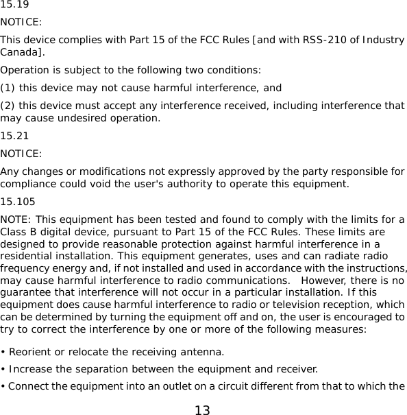 13 : e complies with Part 15 of the FCC Rules [and with RSS-210 of Industry is subject to the following two conditions: nd  ding interference that : or modifications not expressly approved by the party responsible for his equipment has been tested and found to comply with the limits for a s, ent and receiver. hat to which the 15.19 NOTICEThis devicCanada]. Operation (1) this device may not cause harmful interference, a(2) this device must accept any interference received, inclumay cause undesired operation. 15.21 NOTICEAny changes compliance could void the user&apos;s authority to operate this equipment. 15.105 NOTE: TClass B digital device, pursuant to Part 15 of the FCC Rules. These limits are designed to provide reasonable protection against harmful interference in a residential installation. This equipment generates, uses and can radiate radio frequency energy and, if not installed and used in accordance with the instructionmay cause harmful interference to radio communications.  However, there is no guarantee that interference will not occur in a particular installation. If this equipment does cause harmful interference to radio or television reception, which can be determined by turning the equipment off and on, the user is encouraged to try to correct the interference by one or more of the following measures: • Reorient or relocate the receiving antenna. • Increase the separation between the equipm• Connect the equipment into an outlet on a circuit different from t